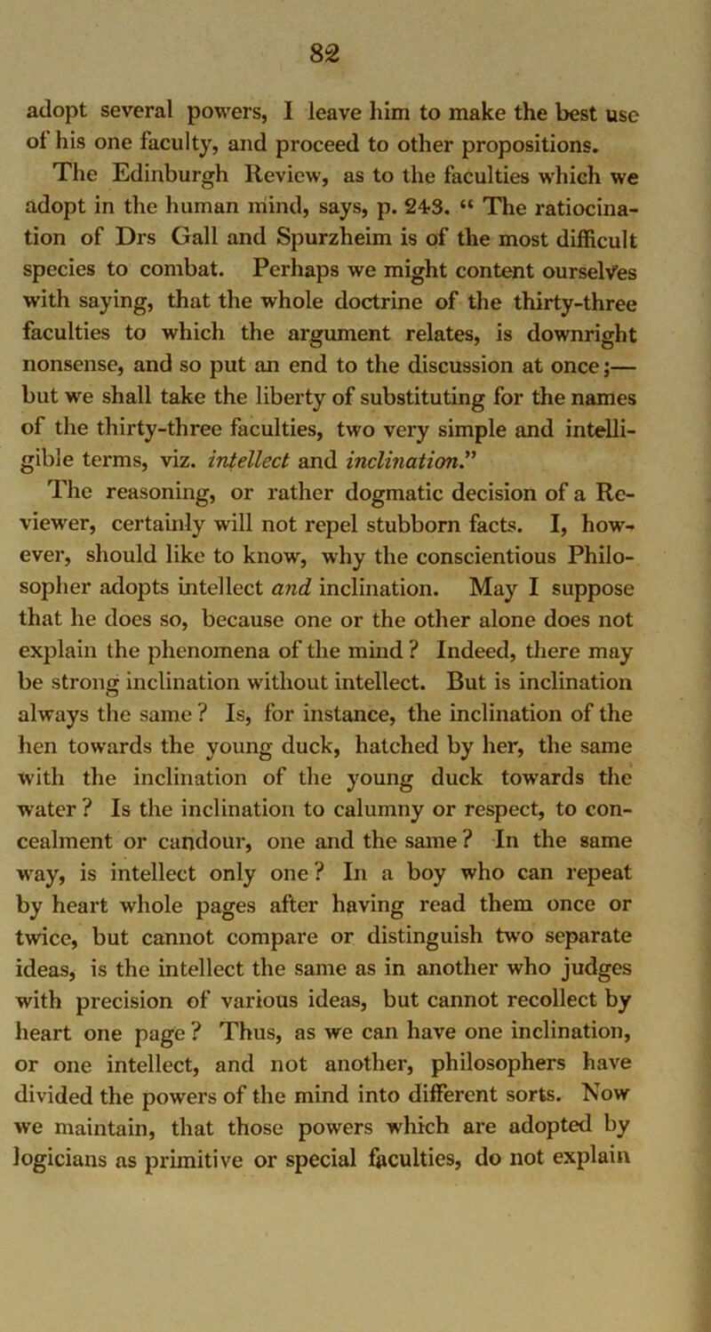 adopt several powers, I leave him to make the best use ot his one faculty, and proceed to other propositions. The Edinburgh Review, as to the faculties which we adopt in the human mind, says, p. 24-3. “ The ratiocina- tion of Drs Gall and Spurzheim is of the most difficult species to combat. Perhaps we might content ourselves with saying, that the whole doctrine of the thirty-three faculties to which the argument relates, is downright nonsense, and so put an end to the discussion at once;— but we shall take the liberty of substituting for the names of the thirty-three faculties, two very simple and intelli- gible terms, viz. intellect and inclination The reasoning, or rather dogmatic decision of a Re- viewer, certainly will not repel stubborn facts. I, how- ever, should like to know, why the conscientious Philo- sopher adopts intellect and inclination. May I suppose that he does so, because one or the other alone does not explain the phenomena of the mind ? Indeed, there may be strong inclination without intellect. But is inclination always the same ? Is, for instance, the inclination of the hen towards the young duck, hatched by her, the same with the inclination of the young duck towards the water ? Is the inclination to calumny or respect, to con- cealment or candour, one and the same ? In the same wray, is intellect only one ? In a boy who can repeat by heart whole pages after having read them once or twice, but cannot compare or distinguish two separate ideas, is the intellect the same as in another who judges with precision of various ideas, but cannot recollect by heart one page ? Thus, as we can have one inclination, or one intellect, and not another, philosophers have divided the powers of the mind into different sorts. Now we maintain, that those powers which are adopted by logicians as primitive or special faculties, do not explain