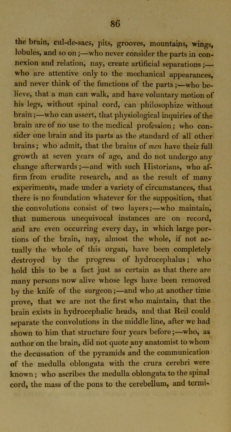 the brain, cul-de-sacs, pits, grooves, mountains, wings, lobules, and so on;—who never consider the parts in con- nexion and relation, nay, create artificial separations;— who are attentive only to the mechanical appearances, and never think of the functions of the parts;—who be- lieve, that a man can walk, and have voluntary motion of his legs, without spinal cord, can philosophize without brain;—who can assert, that physiological inquiries of the brain are of no use to the medical profession; who con- sider one brain and its parts as the standard of all other brains; who admit, that the brains of men have their full growth at seven years of age, and do not undergo any change afterwardsand with such Historians, who af- firm from erudite research, and as the result of many experiments, made under a variety of circumstances, that there is no foundation whatever for the supposition, that the convolutions consist of two layers;—who maintain, that numerous unequivocal instances are on record, and are even occurring every day, in which large por- tions of the brain, nay, almost the whole, if not ac- tually the whole of this organ, have been completely destroyed by the progress of hydrocephalus; who hold this to be a fact just as certain as that there are many persons now alive whose legs have been removed by the knife of the surgeon;—and who.at another time prove, that wre are not the first who maintain, that the brain exists in hydrocephalic heads, and that Reil could separate the convolutions in the middle line, after we had shown to him that structure four years before;—who, as author on the brain, did not quote any anatomist to whom the decussation of the pyramids and the communication of the medulla oblongata with the crura cerebri were known; who ascribes the medulla oblongata to the spinal cord, the mass of the pons to the cerebellum, and termi-