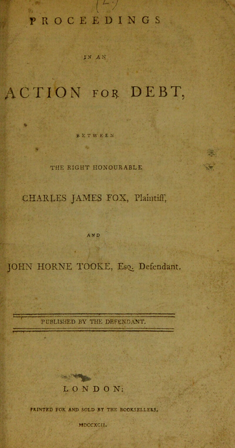 PROCEEDINGS ACTION for DEBT, % BETWEEN THE RIGHT HONOURABLE CHARGES JxAMES FOX, Plaintiff, AND JOHN HORNE TOOKE, Es^ Defendant. PUBLISHED BY THE DEFENDANT. ■■M - '  1 ■ ■ ■ — ~ . LONDON: PRINTED FOR AND SOLD BT THE BOOKSELLERS. MDCCXCII.