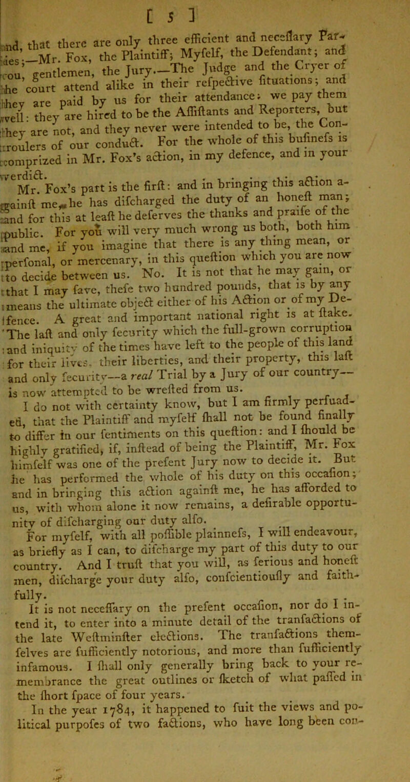 , are only three efficient and neceflarjr Par. Mr. Fox, the Plaintiff; Myfelf, the Defendant; and ?ou gentlemen, the Jury.-The Judge and the Cryer of *e court attend alike in their rcfpecW fixations; and hhev are paid by us for their attendance; we pay them well: they are hired to be the Affiftants and Reporters but Vhey are not, and they never were intended to be, the Con- roulers of our condud. For the whole of this bufinefs is ■‘comprized in Mr. Fox’s adion, in my defence, and m your '^MnFox’s part is the fir ft: and in bringing this adion a- nrainft me* he has difeharged the duty of an honeft manj Snd for this at leaft he deferves the thanks and praife of the mublic. For you will very much wrong us both, both him ■and me, if you imagine that there is any thing mean, or •perfonal, or mercenary, in this queftion which you are now •to decide between us. No. It is not that he may gain, or 'that I may fare, thefe two hundred pounds, that is by any uneans the ultimate objed either of his Adion or ofmy De- I fence. A great and important national right is at ltake. 'The laft and only fecurity which the full-grown corruption :and iniquitv of the times have left to the people of this lantt for their lives, their liberties, and their property, this laft and only fecurity—a real Trial by a Jury of our country— is now attempted to be wrefted from us. . , I do not with certainty know, but 1 am firmly perluad- ed, that the Plaintiff and myfelf fhall not be found finally to differ in our fentiments on this queftion: and I fhould be highly gratified, if, inftead of being the Plaintiff, Mr. box himfelf was one of the prefent Jury now to decide it. But he has performed the whole of his duty on this occanon; and in bringing this adion againft me, he has afforded to us, with whom alone it now remains, a defirable opportu- nity of difeharging our duty alfo. For myfelf, with all poftible plainnefs, I will endeavour, as briefly as I can, to difeharge my part of this duty to our country. And I truft that you will, as ferious and honeft men, difeharge your duty alfo, confcientioufly and faith- fully. _ j T • It is not neccffary on the prefent occanon, nor do 1 in- tend it, to enter into a minute detail of the tranfadions of the late Weftminfter eledions. The tranfadions them- felves are fufticiently notorious, and more than fufficiently infamous. I fhall only generally bring back to your re- membrance the great outlines or fketch of what paffed in the fhort fpace of four years. In the year 1784, it happened to fuit the views and po- litical purpofes of two fadions, who have long been con-