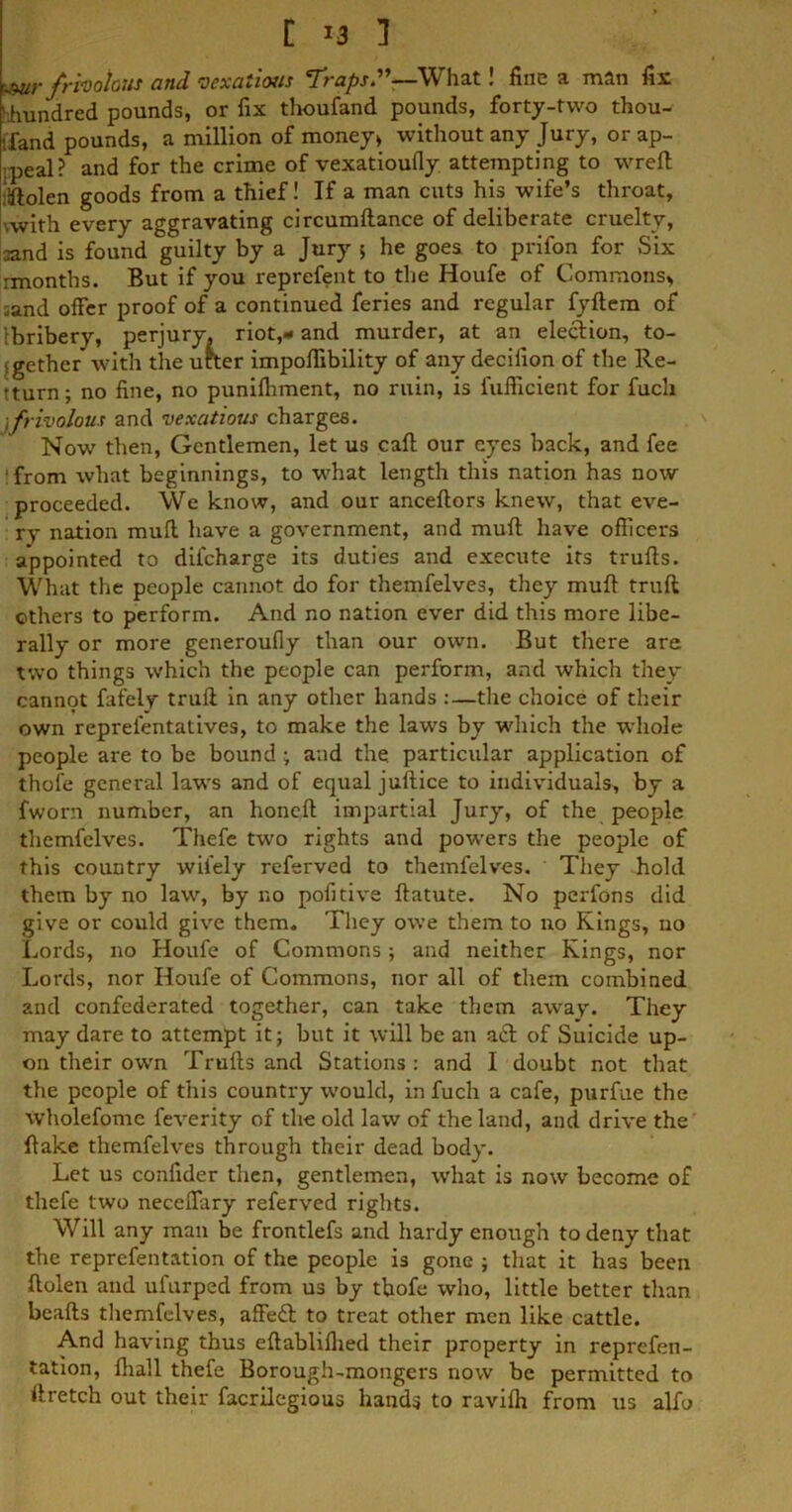 C *3 ] ■jmr frivolous and vexatious Traps.”—What! fine a man fir ‘.hundred pounds, or fix thoufand pounds, forty-two thou- sand pounds, a million of money* without any Jury, or ap- peal? and for the crime of vexatioufly attempting to wreft iftolen goods from a thief! If a man cuts his wife’s throat, .with every aggravating circumltance of deliberate cruelty, oand is found guilty by a Jury 5 he goes to prifon for Six rmonths. But if you reprefent to the Houfe of Commons* ;and offer proof of a continued feries and regular fyftem of [bribery, perjury, riot,- and murder, at an election, to- gether with the utter impofiibility of any decifion of the Re- turn; no fine, no punifhment, no ruin, is fufficient for fucli \frivolous and vexatious charges. Now then, Gentlemen, let us caff our eyes back, and fee 'from what beginnings, to what length this nation has now proceeded. We know, and our anceftors knew, that eve- ry nation muff have a government, and muff have officers appointed to difeharge its duties and execute its truffs. What the people cannot do for themfelves, they muff truff others to perform. And no nation ever did this more libe- rally or more generoufly than our own. But there are two things which the people can perform, and which they cannot fafely truff in any other hands :—the choice of their own reprefentatives, to make the laws by which the whole people are to be bound; and the particular application of thole general law's and of equal juftice to individuals, by a fworn number, an honeft impartial Jury, of the people themfelves. Thefe two rights and powers the people of this country wifely referved to themfelves. They hold them by no law, by no pofitive ftatute. No perfons did give or could give them. They owe them to no Rings, no Lords, no Houfe of Commons ; and neither Kings, nor Lords, nor Houfe of Commons, nor all of them combined and confederated together, can take them away. They may dare to attempt it; but it will be an a£l of Suicide up- on their own Truffs and Stations : and I doubt not that the people of this country would, in fuch a cafe, purfue the Wholefome feverity of the old law of the land, and drive the ftake themfelves through their dead body. Let us confider then, gentlemen, what is now become of thefe two neceffary referved rights. Will any man be frontlefs and hardy enough to deny that the reprefentation of the people is gone ; that it has been ffolen and ufurped from us by tbofe who, little better than beafts themfelves, affeft to treat other men like cattle. And having thus eftablifiied their property in reprefen- tation, fliall thefe Borough-mongers now be permitted to ffretch out their facrilegious hands to ravilh from us alfo