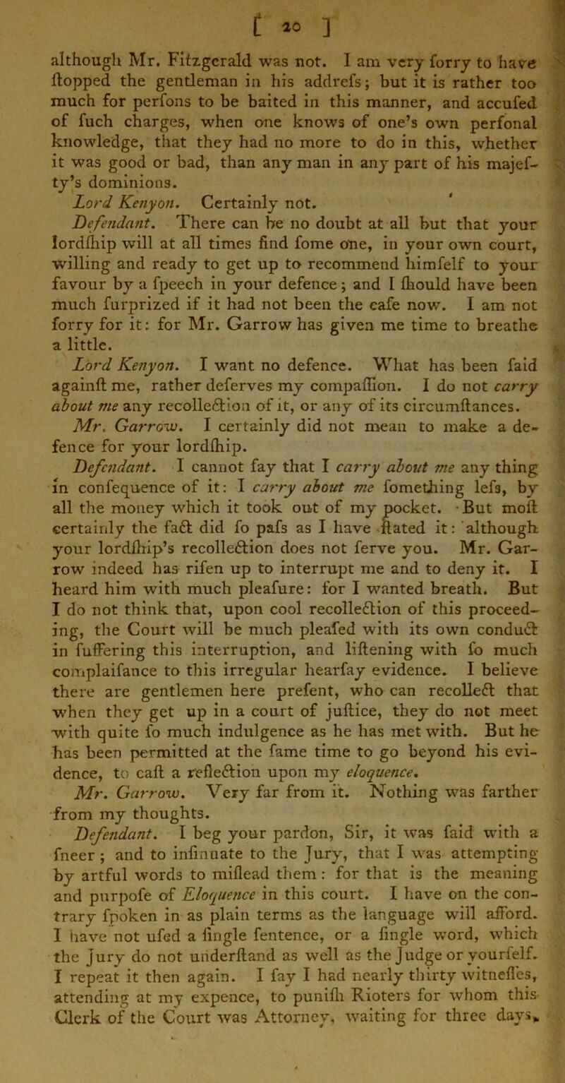 f 10 ] although Mr. Fitzgerald was not. I am very forry to have flopped the gentleman in his addrefs; but it is rather too much for perfons to be baited in this manner, and accufed of fuch charges, when one knows of one’s own perfonal knowledge, that they had no more to do in this, whether it was good or bad, than any man in any part of his majef- ty’s dominions. Lord Kenyon. Certainly not. Defendant. There can be no doubt at all but that your lordfhip will at all times find fome one, in your own court, willing and ready to get up to recommend himfelf to your favour by a fpeech in your defence; and I fliould have been much furprized if it had not been the cafe now. I am not forry for it: for Mr. Garrow has given me time to breathe a little. Lord Kenyon. I want no defence. What has been faid againft me, rather deferves my compaffion. I do not carry about me any recollection of it, or any of its circumflances. Mr. Garrow. I certainly did not mean to make a de- fence for your lordfhip. Defendant. I cannot fay that I carry about me any thing in confequence of it: I carry about me fomething lefs, by all the money which it took out of my pocket. But mofl certainly the faCt did fo pafs as I have Hated it: although your lordfhip’s recolleCtion does not ferve you. Mr. Gar- row indeed has rifen up to interrupt me and to deny it. I heard him with much pleafure: for I wanted breath. But I do not think that, upon cool recolleCtion of this proceed- ing, the Court will be much pleafed with its own conduCl in fuffering this interruption, and liflening with fo much complaifance to this irregular hearfay evidence. I believe there are gentlemen here prefent, who can recolleCt that when they get up in a court of juflice, they do not meet with quite fo much indulgence as he has met with. But he has been permitted at the fame time to go beyond his evi- dence, to caft a refle&ion upon my eloquence. Mr. Garrow. Very far from it. Nothing was farther from my thoughts. Defendant. I beg your pardon, Sir, it was faid with a fneer ; and to infinnate to the Jury, that I was attempting by artful words to miflead them : for that is the meaning and purpofe of Eloquence in this court. I have on the con- trary fpoken in as plain terms as the language w'ill afford. I nave not ufed a fingle fentence, or a Angle word, which the jury do not underlland as well as the Judge or yourlelf. I repeat it then again. I fay I had nearly thirty witnefles, attending at my expence, to punifh Rioters for whom this Clerk of the Court was Attorney, waiting for three days*