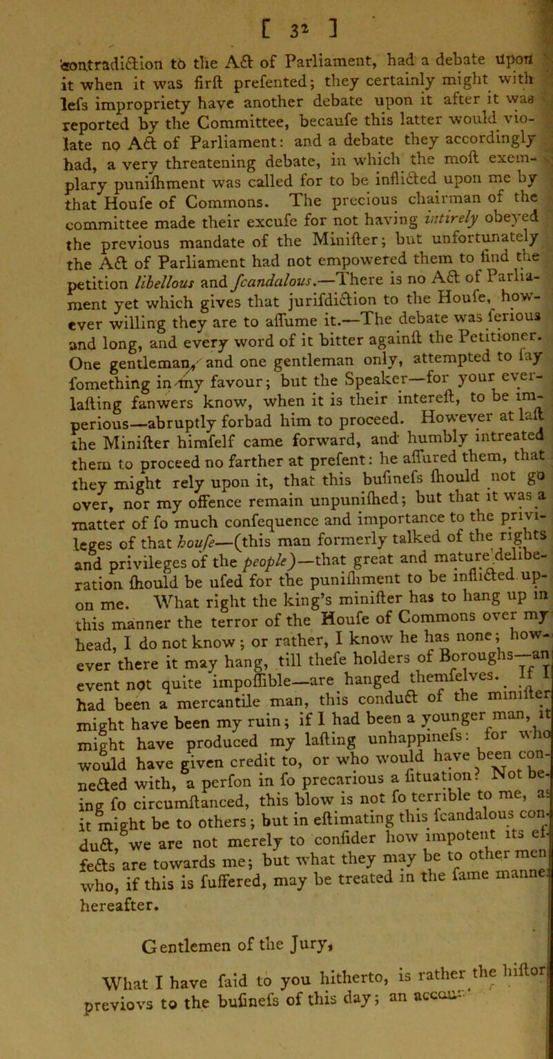 fcontradiftion to the A£f of Parliament, had a debate upon it when it was firft prefented; they certainly might with lefs impropriety have another debate upon it after it was reported by the Committee, becaufe this latter would vio- late no Aft of Parliament: and a debate they accordingly had, a very threatening debate, in which the raoft exem- plary punishment was called for to be infli&ed upon me by that Houfe of Commons. The precious chairman oi the committee made their excufe for not having iutirely obeyed j the previous mandate of the Minifter; but unfortunately the Aa of Parliament had not empowered them to find the petition libellous and fccindalous.—There is no AT of 1 arlia- ment yet which gives that jurifdi£tion to the Houfe, how- ever willing they are to affume it.—The debate %vas ienous and long, and every word of it bitter againft the Petitioner. One gentleman, and one gentleman only, attempted to fay i'omething in my favour; but the Speaker for your evei- lafting fanwers know, when it is their intereft, to be im- perious—abruptly forbad him to proceed. However at lalt ; the Minifter himfelf came forward, and humbly intreated them to proceed no farther at prefent: he affured them, that , they might rely upon it, that this bufinefs Should not go j over, nor my offence remain unpunished; but that it was a matter of fo much confequence and importance to the priv 1- leges of that houfe— (this man formerly talked of the rights and privileges of the people)—\that great and mature delibe- ration. fhould be ufed for the punifliment to be infli&ed up- on me. What right the king’s minifter has to hang up in this manner the terror of the Houfe of Commons over my head, I do not know ; or rather, I know he has none; ow-< ever there it may hang, till thefe holders of Boroughs-an event not quite impoffible—are hanged tliemfelves.. had been a mercantile man, this condutt of the mini e might have been my ruin; if I had been a younger man, it might have produced my lafting unhappinefs: for who would have given credit to, or who would have been con- neded with, a perfon in fo precarious a Situation. Not be- ing fo circumftanced, this blow is not fo terrible to me, a. it might be to others ; but in eftimating this Scandalous con- duft we are not merely to confider how impotent its efi feds are towards me; but what they may be to other men who, if this is fuffered, may be treated in the fame manne. hereafter. Gentlemen of the Jury, What I have faid to you hitherto, is rather the liiftor previovs to the bufinefs of this day; an accent1