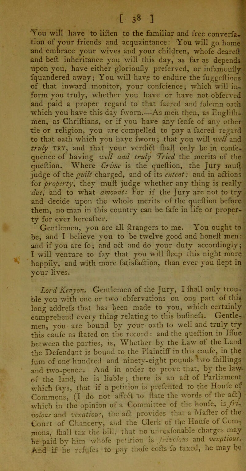 [ 3« ] ‘You will have to liften to the familiar and free converfa- tion of your friends and acquaintance: You will go home and embrace your wives and your children, whofe deareft and beft inheritance you will this day, as far as depends upon you, have either glorioully preferred, or infamoufly- fquandered away; You will have to endure the fuggeftionsl of that inward monitor, your confcience; which will in- form you trufy, whether you have or have not obferved and paid a proper regard to that facred and i'olemn oath which you have this day fworn—As men then, as Englifti-I men, as Chriftians, or if you have any fenfe of any other tie or religion, you are compelled to pay a facred regard to that oath which you have l'worn; that you will well and truly try, and that your verdidt fhall only be in confer quence of having well and truly 'Tried the merits of the queftion. Where Crime is the queflion, the Jury mulj judge of the guilt charged, and of its extent: and in adlions for property, they mull judge whether any thing is really due, and to what amount: For if the Jury are not to try and decide upon the whole merits of the queftion before them, no man in this country can be fafe in life or proper- ty for ever hereafter. Gentlemen, you are all ftrangers to me. You ought to be, and I believe you to be twelve good and honeft men: and if you are fo; and adt and do your duty accordingly; I will venture to fay that you will deep this night more happily, and with more fatisfaclion, than ever you flept in your lives. Lord Kenyon. Gentlemen of the Jury, I fhall only trou- ble you with one or two obfervations on one part of this long addrefs that has been made to you, which certainly comprehend every thing relating to this buftnefs. Gentle- men, you are bound by your oath to wrell and truly try this caufe as ftated on the record: and the queftion in Iffue between the parties, is, Whether by the Law of the Land the Defendant is bound to the Plaintiff in this caufe, in the fum of one hundred and ninety-eight pounds Vvo fhillings and two-pence.. And in order to prove that, by the law- of the land, he is liable ; there is an adl of Parliament which fnys, that if a petition is prefented to the Houle of Commons, (I do not affeft to ftate the words of the adl) which in the opinion of a Committee of the houfe, is fri- volous and vexatious, the adl provides that a Mailer of tire Court of Chancery, and the Clerk of tuc Houle of Com- mons, 111 all tax the bill, that no unreafonable charges may be paid by him whofe pc'.tion is Jrvoaous and vexfitious. And if he refufes to paj tuofe cofts fo taxed, he may be