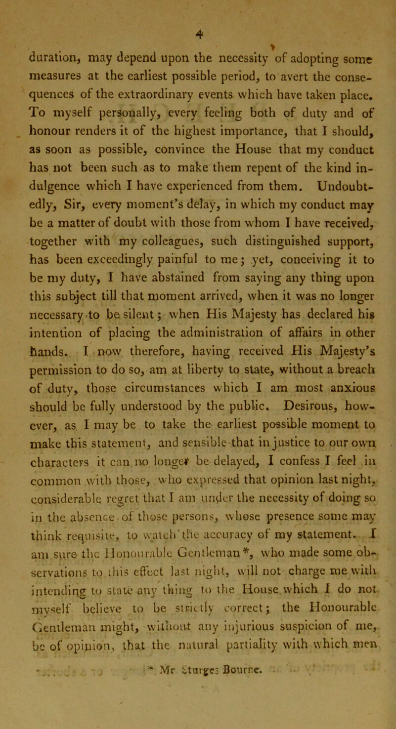 > duration, may depend upon the necessity of adopting some measures at the earliest possible period, to avert the conse- quences of the extraordinary events which have taken place. To myself personally, every feeling both of duty and of honour renders it of the highest importance, that I should, as soon as possible, convince the House that my conduct has not been such as to make them repent of the kind in- dulgence which I have experienced from them. Undoubt- edly, Sir, every moment’s delay, in which my conduct may be a matter of doubt with those from whom I have received, together with my colleagues, such distinguished support, has been exceedingly painful to me; yet, conceiving it to be my duty, I have abstained from saying any thing upon this subject till that moment arrived, when it was no longer necessary to be silent; when His Majesty has declared his intention of placing the administration of affairs in other hands. I nowr therefore, having received His Majesty’s permission to do so, am at liberty to state, without a breach of duty, those circumstances which I am most anxious should be fully understood by the public. Desirous, how- ever, as. I may be to take the earliest possible moment to make this statement, and sensible that injustice to our own characters it can no longer be delayed, I confess I feel in common with those, who expressed that opinion last night, considerable regret that I am under the necessity of doing so in the absence of those persons, whose presence some may think requisite, to watch' the accuracy of my statement. I am stire the Honourable Gentleman*, who made some ob- servations to this effect last night, will not charge me with intending to state any thing to the House which I do not myself believe to be strictly correct; the Honourable Gentleman might, without any injurious suspicion of me, be of opinion, that the natural partiality with which men * Mr iituige; Bourne. •