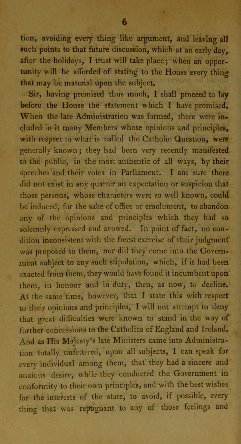 tion, avoiding every thing like argument, and leaving all such points to that future discussion, which at an early day, after the holidays, I trust will take place; when an oppor- tunity will be afforded of stating to the House every thing that may be material upon the subject. Sir, having premised thus much, I shall proceed to lay before the House the statement which I have promised. When the late Administration was formed, there were in- cluded in it many Members whose opinions and principles, with respect to what is called the Catholic Question, were generally known; they had been very recently manifested to the public, in the most authentic of all ways, by their speeches and their votes in Parliament. I am sure there did not exist in any quarter an expectation or suspicion that those persons, whose characters were so well known, could be induced, for the sake of office or emolument, to abandon any of the opinions and piinciples which they had so solemnly expressed and avowed. In point of fact, no con- dition inconsistent with the freest exercise of their judgment was proposed to them, nor did they come into the Govern- ment subject to any such stipulation, which, if it had been exacted from them, they would have found it incumbent upon them, in honour and in duty, then, as now, to decline. At the same time, however, that I state this with respect to their opinions and principles, I will not attempt to deny that sreat difficulties were known to stand in the way of further concessions to the Catholics of England and Ireland. And as His Majesty’s late Ministers came into Administra- tion totally unfettered, upon all subjects, I can speak for every individual among them, that they had a sincere and anxious desire, while they conducted the Government in conformity to their own principles, and with the best wishes for the interests of the state, to avoid, if possible, every- thing that was repugnant to any oi those feelings and