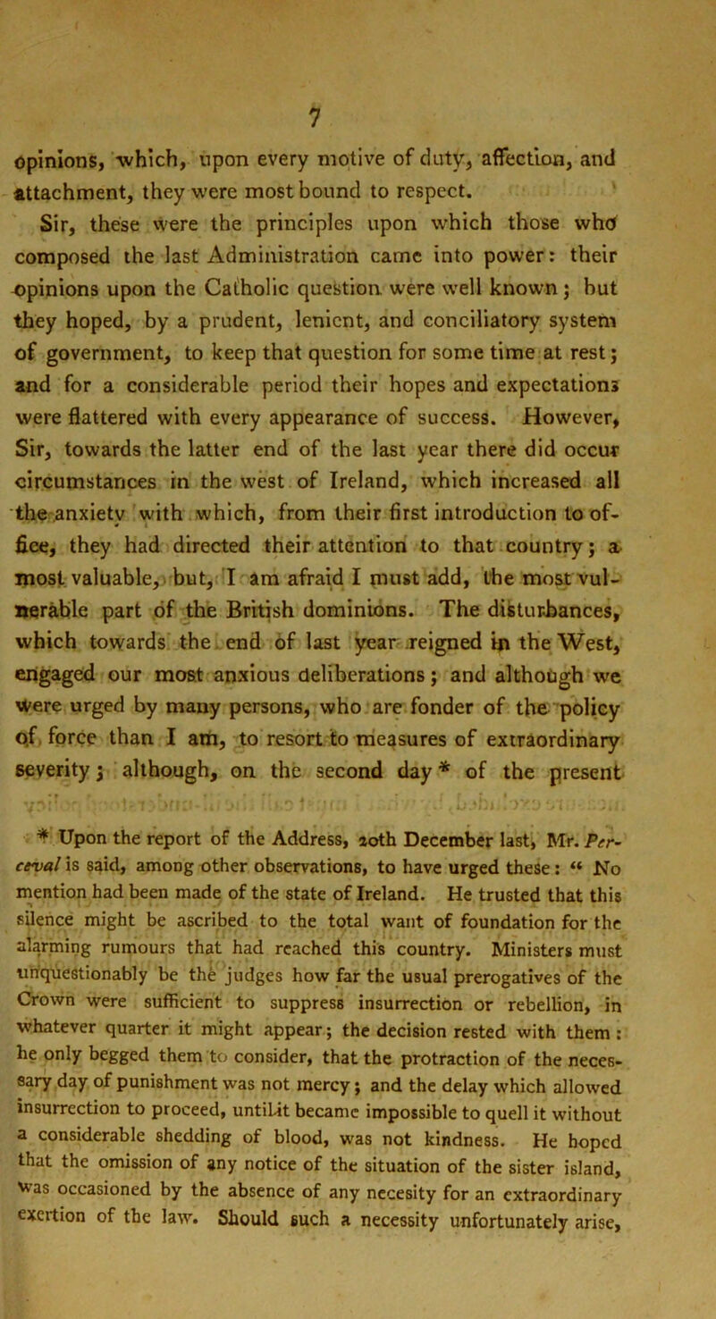 opinions, which, upon every motive of duty, affection, and Attachment, they were most bound to respect. Sir, these were the principles upon which those who composed the last Administration came into power: their opinions upon the Catholic question were well known ; but they hoped, by a prudent, lenient, and conciliatory system of government, to keep that question for some time at rest; and for a considerable period their hopes and expectations were flattered with every appearance of success. However, Sir, towards the latter end of the last year there did occur circumstances in the west of Ireland, which increased all the .anxietv with which, from their first introduction to of- fice, they had directed their attention to that country; a most valuable, but, I am afraid I must add, the most vul- nerable part of the British dominions. The disturbances, which towards the end of last year reigned in the West, engaged our most anxious deliberations; and although we were urged by many persons, who are fonder of the policy o.f force than I atn, to resort to measures of extraordinary severity 3 although, on the second day * of the present ynir - ■ Mrorm-Ii. i>ii ‘Iko t u:i dv’vdjbb* loxam * Upon the report of the Address, aoth December last, Mr. Per- ceval is said, among other observations, to have urged these: “ No mention had been made of the state of Ireland. He trusted that this silence might be ascribed to the total want of foundation for the alarming rumours that had reached this country. Ministers must unquestionably be the judges how far the usual prerogatives of the Crown were sufficient to suppress insurrection or rebellion, in whatever quarter it might appear; the decision rested with them : he only begged them to consider, that the protraction of the neces- sary day of punishment was not mercy; and the delay which allowed insurrection to proceed, untilit became impossible to quell it without a considerable shedding of blood, was not kindness. He hoped that the omission of any notice of the situation of the sister island. Was occasioned by the absence of any necesity for an extraordinary exertion of the law. Should such a necessity unfortunately arise.