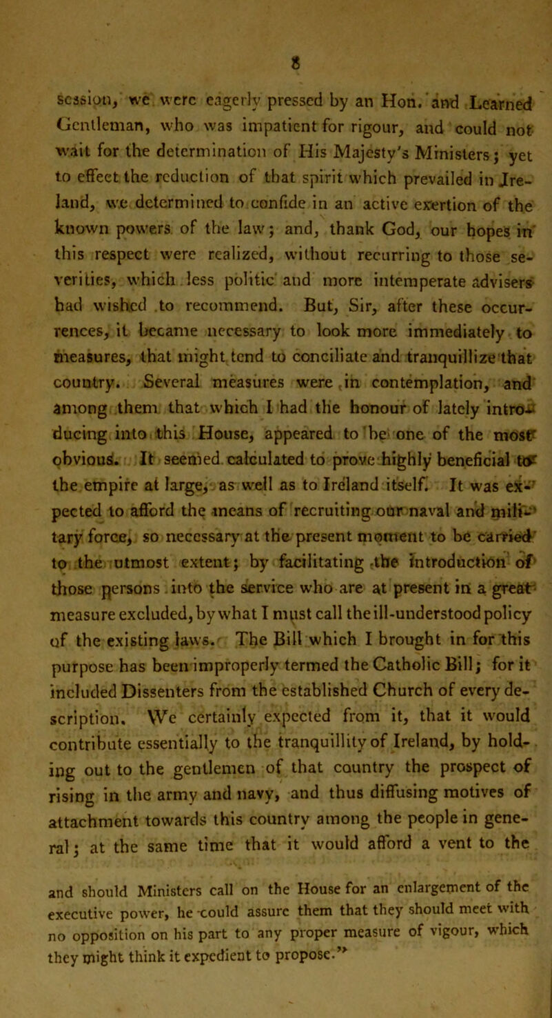 session/ we were eagerly pressed by an Hon. and Learned Gentleman, who was impatient for rigour, and eould not wait for the determination of His Majesty's Ministers; yet to effect the reduction of that spirit which prevailed in ire- land, we determined to confide in an active exertion of the known powers, of the law; and, thank God, our hopes in' this respect were realized, without recurring to those se- verities, which less politic and more intemperate advisers had wished to recommend. But, Sir, after these occur- rences, it became necessary to look more immediately to measures, that might tend to conciliate and tranquillize that country. Several measures were,in contemplation, and among them that which I had the honour of lately intro- ducing into this House, appeared to ‘be> one of the mosP obvious. It seemed calculated to prove highly beneficial ttft the empire at large, as well as to Ireland itself It was ex- pected to afford the means of recruiting our naval and milfc’ tary force, so necessary at the present moment to be earned to the utmost extent; by facilitating -the introduction of those persons . into the service who are at present in a great measure excluded, by what I must call the ill-understood policy of the existing laws. The Bill which I brought in for this purpose has been improperly termed the Catholic Bill; for it included Dissenters from the established Church of every de- scription. We certainly expected from it, that it would contribute essentially to the tranquillity of Ireland, by hold- ing out to the gentlemen of that country the prospect of rising in the army and navy, and thus diffusing motives of attachment towards this country among the people in gene- ral ; at the same time that it would afford a vent to the and should Ministers call on the House for an enlargement of the executive power, he xould assure them that they should meet with no opposition on his part to any proper measure of vigour, which they might think it expedient to propose.”