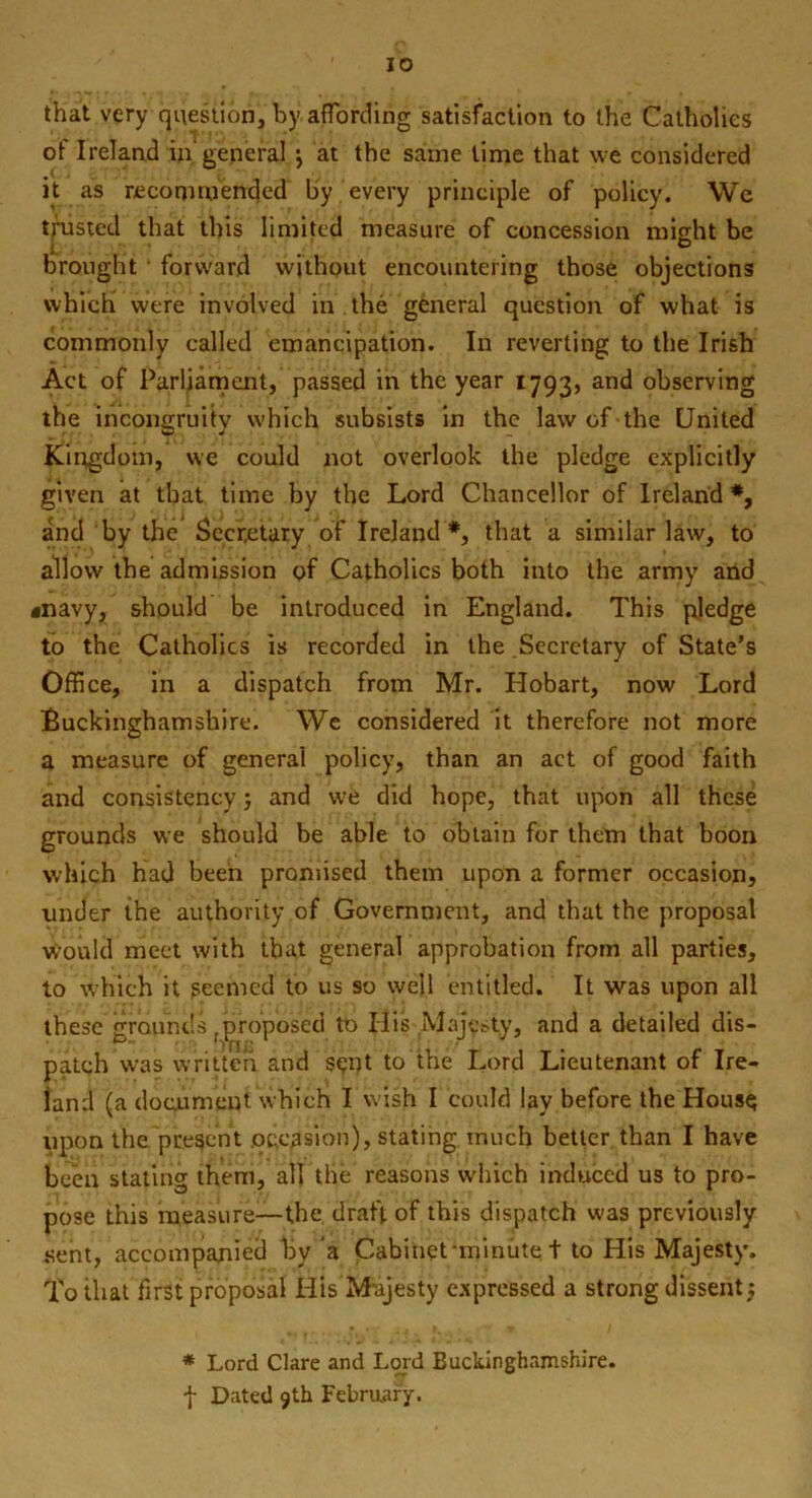 that very question, by affording satisfaction to the Catholics of Ireland in'general •, at the same lime that we considered it as recommended by every principle of policy. We trusted that this limited measure of concession might be brought ' forward without encountering those objections which were involved in the general question of what is commonly called emancipation. In reverting to the Irish Act of Parliament, passed in the year 1793, and observing the incongruity which subsists in the law of the United Kingdom, we could not overlook the pledge explicitly given at that time by the Lord Chancellor of Ireland *, and by the Secretary of Ireland *, that a similar law, to allow the admission of Catholics both into the army and «navy, should be introduced in England. This pledge to the Catholics is recorded in the Secretary of State’s Office, in a dispatch from Mr. Hobart, now Lord Buckinghamshire. We considered it therefore not more a measure of general policy, than an act of good faith and consistency j and we did hope, that upon all these grounds we should be able to obtain for them that boon which had been promised them upon a former occasion, under the authority of Government, and that the proposal would meet with that general approbation from all parties, to which it seemed to us so well entitled. It was upon all these grounds fproposed to His .Majesty, and a detailed dis- patch was written and ssnt to the Lord Lieutenant of Ire- land (a document which I wish I could lay before the Hous$ upon the present occasion), stating much better than I have been stating them, all the reasons which induced us to pro- pose this measure—-the draft of this dispatch was previously sent, accompanied by a Cabinet-minute. t to His Majesty. To that first proposal His Majesty expressed a strong dissent} * Lord Clare and Lord Buckinghamshire. f Dated 9th February.