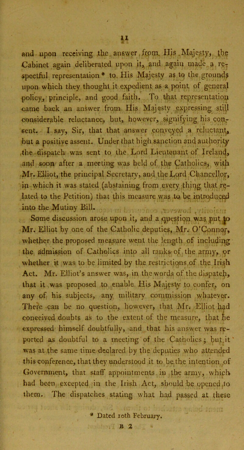 Sf 1 and upon receiving the answer from His Majesty, the Cabinet again deliberated upon it, and again made a reT spectfi.il representation * to His Majesty as to the grounds upon which they thought it expedient as a point of general policy, principle, and good faith. To tfiat reprcsentatiop came back an answer from His Majesty /expressing still considerable reluctance, but, however, signifying his con,- 6ent. I say, Sir, that that answer conveyed a reluctant, but a positive assent. Under that high sanction and authority the dispatch was sent to the Lord Lieutenant of Ireland, and soon after a meeting was held of the Catholics, with Mr. Elliot, the principal Secretary, and the Lord Chancellor, in which it was stated (abstaining from every thing that re- lated to the Petition) that this measure was to be introduced into the Mutiny Bill. . • Some discussion arose upon it, and a cjuesliQn was, put |o Mr. Elliot by one of the Catholic deputies, Mr. O’Connor, whether the proposed measure went the length of including the admission of Catholics into all ranks of the army, pr whether it was to be limited by the restrictions of the Irish Act. Mr. Elliot’s answer was, in the words of the dispatc^i, that it was proposed to enable His Majesty to confer, on any of his subjects, any military commission whatever. There can be no question, however, that Mr. Elliot had conceived doubts as to the extent of the measure, that he expressed himself doubtfully, and that his answer was re- ported as doubtful to a meeting of the Catholics; but.it was at the same time declared by the deputies who attended this conference, that they understood it to be the intention of Government, that staff appointments in the army, which had been excepted in the Irish Act, should be opened .to them. The dispatches stating what had passed at these * Dated ioth February. b a