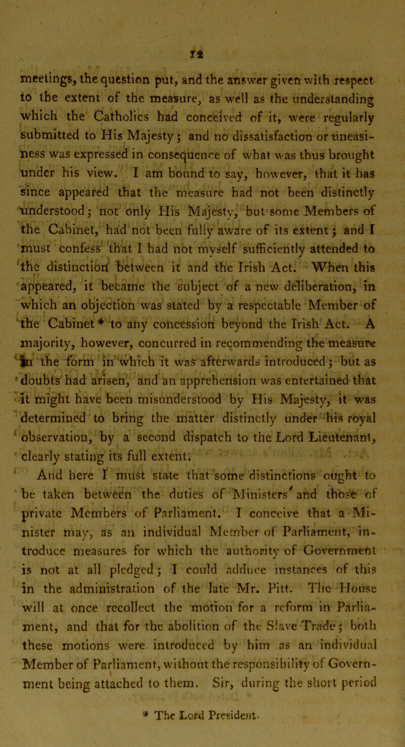 IS meetings, the question put, and the answer given with respect to the extent of the measure, as well as the understanding which the Catholics had conceived of it, were regularly submitted to His Majesty; and no dissatisfaction or uneasi- ness was expressed in consequence of what was thus brought under his view. I am bound to say, however, that it has since appeared that the measure had not been distinctly understood; not only His Majesty, but some Members of the Cabinet, had not been fully aware of its extent; and I must confess that I had not nivself sufficiently attended to the distinctiorf between it and the Irish Act. When this appeared, it became the subject of a new deliberation, in which an objection was stated by a respectable Member of the Cabinet* to any concession beyond the Irish Act. A majority, however, concurred in recommending the measure ‘In the form in which it was afterwards introduced; but as doubts had arisen, and an apprehension was entertained that it might have been misunderstood by His Majesty, it was determined to bring the matter distinctly under his royal observation, by a second dispatch to the Lord Lieutenant, clearly stating its full extent. And here I must state that some distinctions ought to he taken between the duties of Ministers* and those of private Members of Parliament. I conceive that a Mi- nister may, as an individual Member of Parliament, in- troduce measures for which the authority of Government is not at all pledged ; I could adduce instances of this in the administration of the late Mr. Pitt. The House will at once recollect the motion for a reform in Parlia- ment, and that for the abolition of the Slave Trade; both these motions were introduced by him as an individual Member of Parliament, without the responsibility of Govern- ment being attached to them. Sir, during the short period * The Lord President-