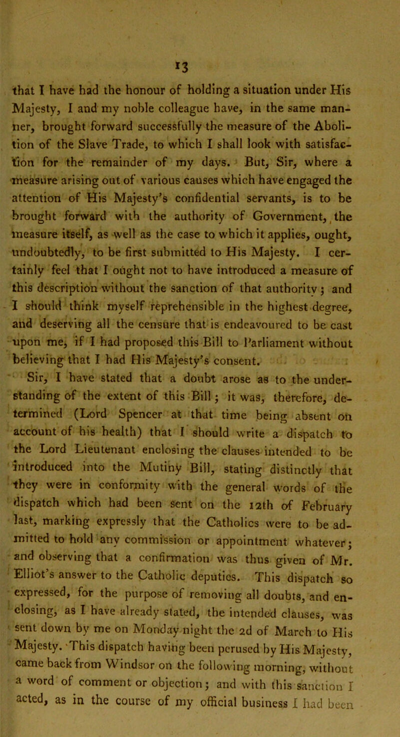 *3 that I have had the honour of holding a situation under His Majesty, I and my noble colleague have, in the same man- ner, brought forward successfully the measure of the Aboli- tion of the Slave Trade, to which I shall look with satisfac- tion for the remainder of my days. But, Sir, where a measure arising out of various causes which have engaged the attention of His Majesty’s confidential servants, is to be brought forward with the authority of Government, the measure itself, as well as the case to which it applies, ought, undoubtedly, to be first submitted to His Majesty. I cer- tainly feel that I ought not to have introduced a measure of this description without the sanction of that authority ; and I should think myself reprehensible in the highest degree, and deserving all the censure that is endeavoured to be cast upon me, if I had proposed this Bill to Parliament without believing that I had His Majesty’s consent. Sir, I have stated that a doubt arose as to the under- standing of the extent of this Bill; it was, therefore, de- termined (Lord Spencer at that time being absent on account of his health) that I should write a dispatch to the Lord Lieutenant enclosing the clauses intended to be introduced into the Mutiny Bill, stating distinctly that they were in conformity with the general words of the dispatch which had been sent on the 12th of February last, marking expressly that the Catholics were to be ad- mitted to hold any commission or appointment whatever; and observing that a confirmation was thus given of Mr. Elliot’s answer to the Catholic deputies. This dispatch so expressed, for the purpose of removing all doubts, and en- closing, as I have already stated, the intended clauses, was sent down by me on Monday night the 2d of March to His Majesty. 'This dispatch having been perused by His Majesty, came back from Windsor on the following morning, without a word of comment or objection; and with this sanction I acted, as in the course of my official business X had been