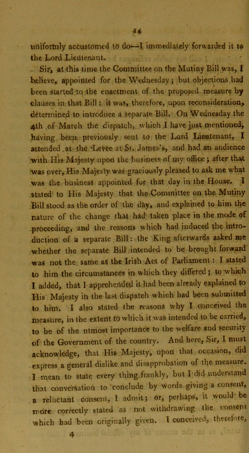 ^4 nnifortnly accustomed to do*—I immediately forwarded it t« the Lord Lieutenant. Sir1, at this time the Committee on the Mutiny Bill was, I believe, appointed for the Wednesday} but objections had been started to the enactment of the proposed measure by clauses in that Bill: it was, therefore, upon reconsideration, determined to introduce a separate Bill. On Wednesday the 4th of March the dispatch, which I have just mentioned, having been: previously sent to the Lord Lieutenant, I attended.at the 'Levee at St. James’s, and had an audience with His Majesty upon the business of my office; after that was over, His Majesty was graciously pleased to ask me what was the business appointed for that day in the House. I stated to His Majesty that the Committee on the Mutiny Bill stood as the order of the d&y, and explained to him the nature of the change that had taken place in the mode of proceeding, and the reasons which had induced the intro- duction of a separate Bill: the King afterwards asked me whether the separate Bill intended to be brought forward was not the same as the Irish Act of Parliament: I stated to him the circumstances in which they differed ; to which I added, that I apprehended it had been already explained to His Majesty ih the last dispatch which had been submitted to him. I also stated the reasons why I conceived the measure, in the extent to which it was intended to be carried, to be of the utmost importance to the welfare and secunty of the Government of the country. And here, Sir, I must acknowledge, that His Majesty, upon that occasion, did express a general dislike and disapprobation of the measure. I mean to state every thing frankly, but I did understand that conversation to 'conclude by words giving a consent, a reluctant consent, 1 admitj or, perhaps, it would be more correctly stated as not withdrawing the consent which had been originally given. I conceived, therefore,