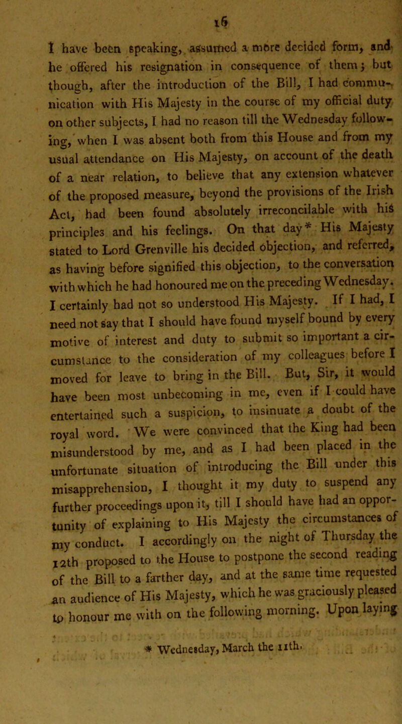 1 have been 6pcaking, assumed a mere decided form, and he offered his resignation in consequence of them j but though, after the introduction of the Bill, I had com mu-, location with His Majesty in the course of my official duty on other subjects, I had no reason till the Wednesday follow- ing, When I was absent both from this House and from my usual attendance on His Majesty, on account of the death of a near relation, to believe that any extension whatever of the proposed measure, beyond the provisions of the Irish Act, had been found absolutely irreconcilable with hi$ principles and his feelings. On that day* His Majesty stated to Lord Grenville his decided objection, and referred, as having before signified this objection, to the conversation with which he had honoured me on the preceding Wednesday. I certainly had not so understood His Majesty. If I had, I need not say that I should have found myself bound by every motive of interest and duty to submit so important a cir- cumstance to the consideration of my colleagues before I moved for leave to bring in the Bill. But, Sir, it would have been most unbecoming in me, even if I could have entertained such a suspicion, to insinuate a doubt of the royal word. We were convinced that the King had been misunderstood by me, and as I had been placed in the unfortunate situation of introducing the Bill under this misapprehension, I thought it my duty to suspend any further proceedings upon it, till I should have had an oppor- tunity of explaining to His Majesty the circumstances of my conduct. I accordingly on the night of Thursday the 12th proposed to the House to postpone the second reading of the Bill to a farther day, and at the same time requested an audience of His Majesty, which he was graciously pleased tp honour me with on the following morning. Upon laying * Wednesday, March the nth.