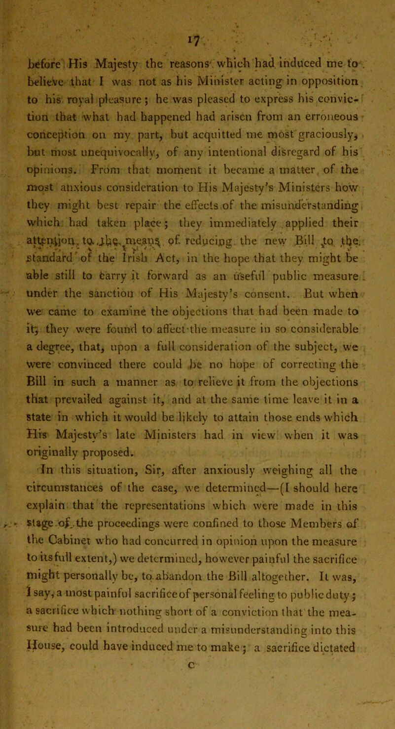 *7V ; . before His Majesty the reasons which had induced me to believe that I was not as his Minister acting in opposition to his royal pleasure ; he was pleased to express his convic- tion that what had happened had arisen from an erroneous conception on mv part, but acquitted me most graciously, but most unequivocally, of any intentional disregard of his opinions. From that moment it became a matter of the most anxious consideration to His Majesty’s Ministers how they might best repair the effects of the misunderstanding which had taken place; they immediately applied their attention, to..the, mejans of. reducing the new Bill sto the. standard of the Irish Act, in the hope that they might be able still to Carry it forward as an useful public measure 1 under the sanctiou of His Majesty’s consent. But when we came to examine the objections that had been made to iff, they were found to affeet-the measure in so considerable a degree, that, upon a full consideration of the subject, we were convinced there could be no hope of correcting the Bill in such a manner as to relieve it from the objections that prevailed against it, and at the same time leave it in a state in which it would be likely to attain those ends which His Majesty’s late Ministers had in view when it was originally proposed. In this situation, Sir, after anxiously weighing all the circumstances of the case, we determined—(I should here explain that the representations which were made in this :► stage of..the proceedings were confined to those Members off the Cabinet who had concurred in opinion upon the measure to its full extent,) we determined, however painful the sacrifice might personally be, to abandon the Bill altogether. It was, Isay, a most painful sacrifice of personal feeling to public duty; a sacrifice which nothing short of a conviction that the mea- sure had been introduced under a misunderstanding into this House, could have induced me to make; a sacrifice dictated c