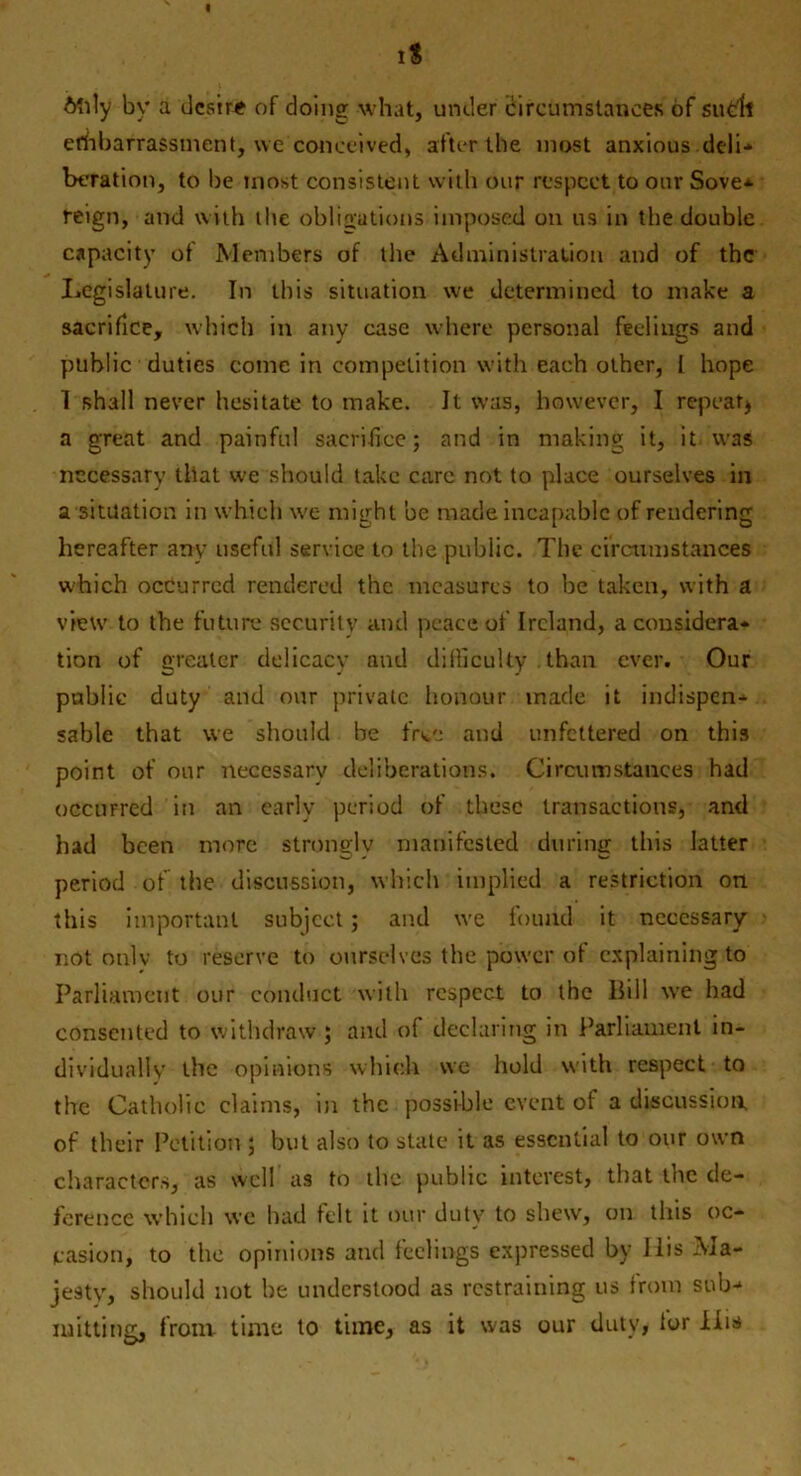 6‘nly bv a desire of doing what, under circumstances of sudl efhbarrassmcnt, we conceived, after the most anxious deli* betation, to be most consistent with our respect to our Sove± reign, and with the obligations imposed on us in the double capacity of Members of the Administration and of the Legislature. In this situation we determined to make a sacrifice, which in any case where personal feelings and public duties come in competition with each other, I hope 1 shall never hesitate to make. It was, however, I repeat* a great and painful sacrifice; and in making it, it was necessary that we should take care not to place ourselves in a situation in which we might be made incapable of rendering hereafter any useful service to the public. The circumstances which occurred rendered the measures to be taken, with a view to the future security and peace of Ireland, a considera- tion of greater delicacy and difficulty .than ever. Our public duty and our private honour made it indispen- sable that we should be frtc and unfettered on this point of onr necessary deliberations. Circumstances had occurred in an early period of these transactions, and had been more strongly manifested during this latter period of the discussion, which implied a restriction on this important subject; and we found it necessary not only to reserve to ourselves the power of explaining to Parliament our conduct with respect to the Bill we had consented to withdraw ; and o( declaring in Parliament in- dividually the opinions which we hold with respect to the Catholic claims, in the possible event of a discussion, of their Petition ; but also to state it as essential to our own characters, as well as to the public interest, that the de- ference which we had felt it our duty to shew, on this oc- casion, to the opinions and feelings expressed by Ilis Ma- jesty, should not be understood as restraining us from sub- mitting, front- time to time, as it was our duty, lor liis