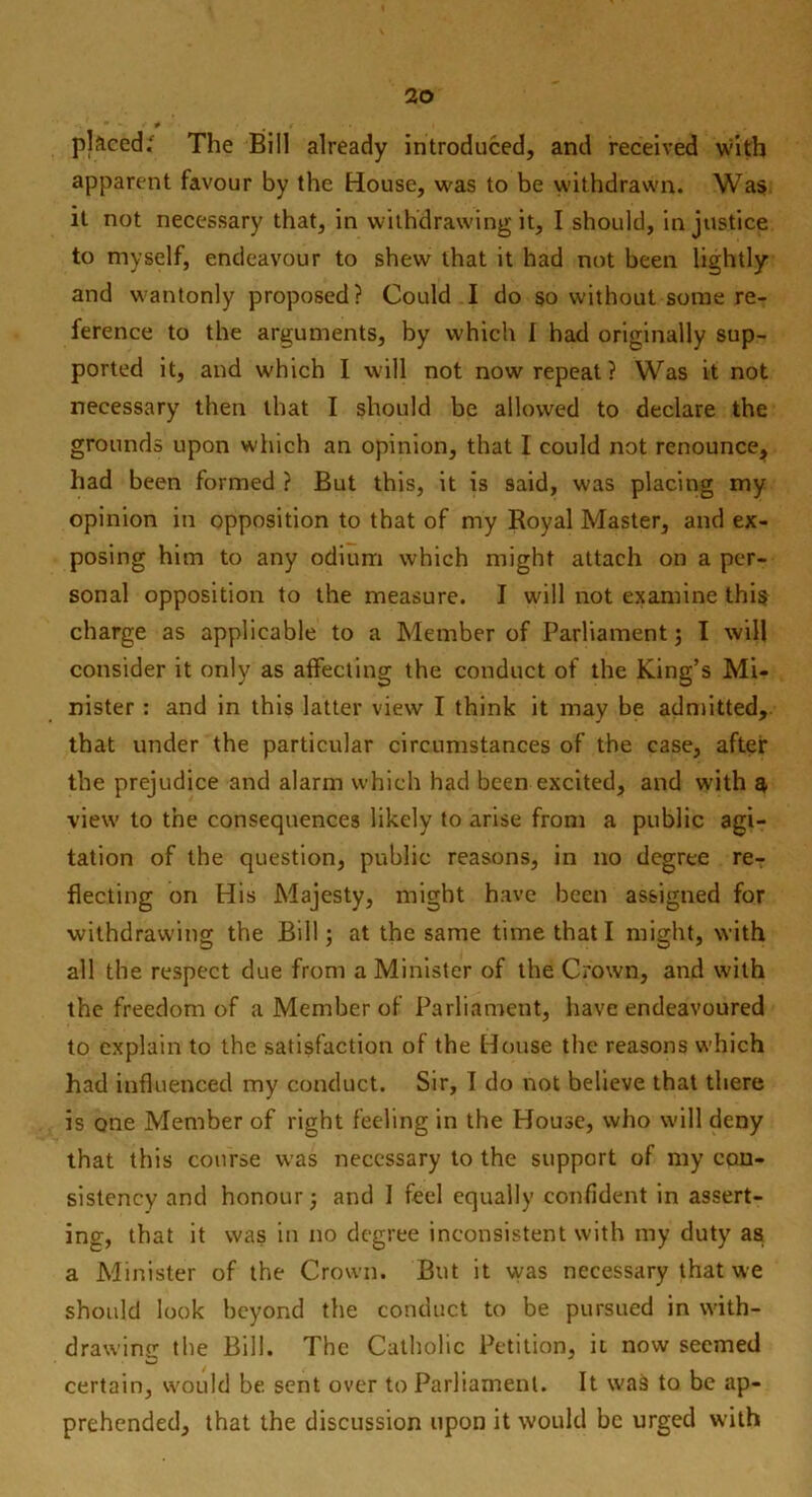 placed; The Bill already introduced, and received with apparent favour by the House, was to be withdrawn. Was it not necessary that, in withdrawing it, I should, injustice to myself, endeavour to shew that it had not been lightly and wantonly proposed? Could I do so without some re- ference to the arguments, by which I had originally sup- ported it, and which I will not now repeat? Was it not necessary then that I should be allowed to declare the grounds upon which an opinion, that I could not renounce* had been formed ? But this, it is said, was placing my opinion in opposition to that of my Royal Master, and ex- posing him to any odium which might attach on a per- sonal opposition to the measure. I will not examine this charge as applicable to a Member of Parliament; I will consider it only as affecting the conduct of the King’s Mi- nister : and in this latter view I think it may be admitted, that under the particular circumstances of the case, after the prejudice and alarm which had been excited, and with q view to the consequences likely to arise from a public agi- tation of the question, public reasons, in no degree re- flecting on His Majesty, might have been assigned for withdrawing the Bill; at the same time that I might, with all the respect due from a Minister of the Crown, and with the freedom of a Member of Parliament, have endeavoured to explain to the satisfaction of the House the reasons which had influenced my conduct. Sir, I do not believe that there is one Member of right feeling in the House, who will deny that this course was necessary to the support of my con- sistency and honour; and I feel equally confident in assert- ing, that it was in no degree inconsistent with my duty as a Minister of the Crown. But it was necessary that we should look beyond the conduct to be pursued in with- drawing the Bill. The Catholic Petition, it now seemed certain, would be sent over to Parliament. It was to be ap- prehended, that the discussion upon it would be urged with