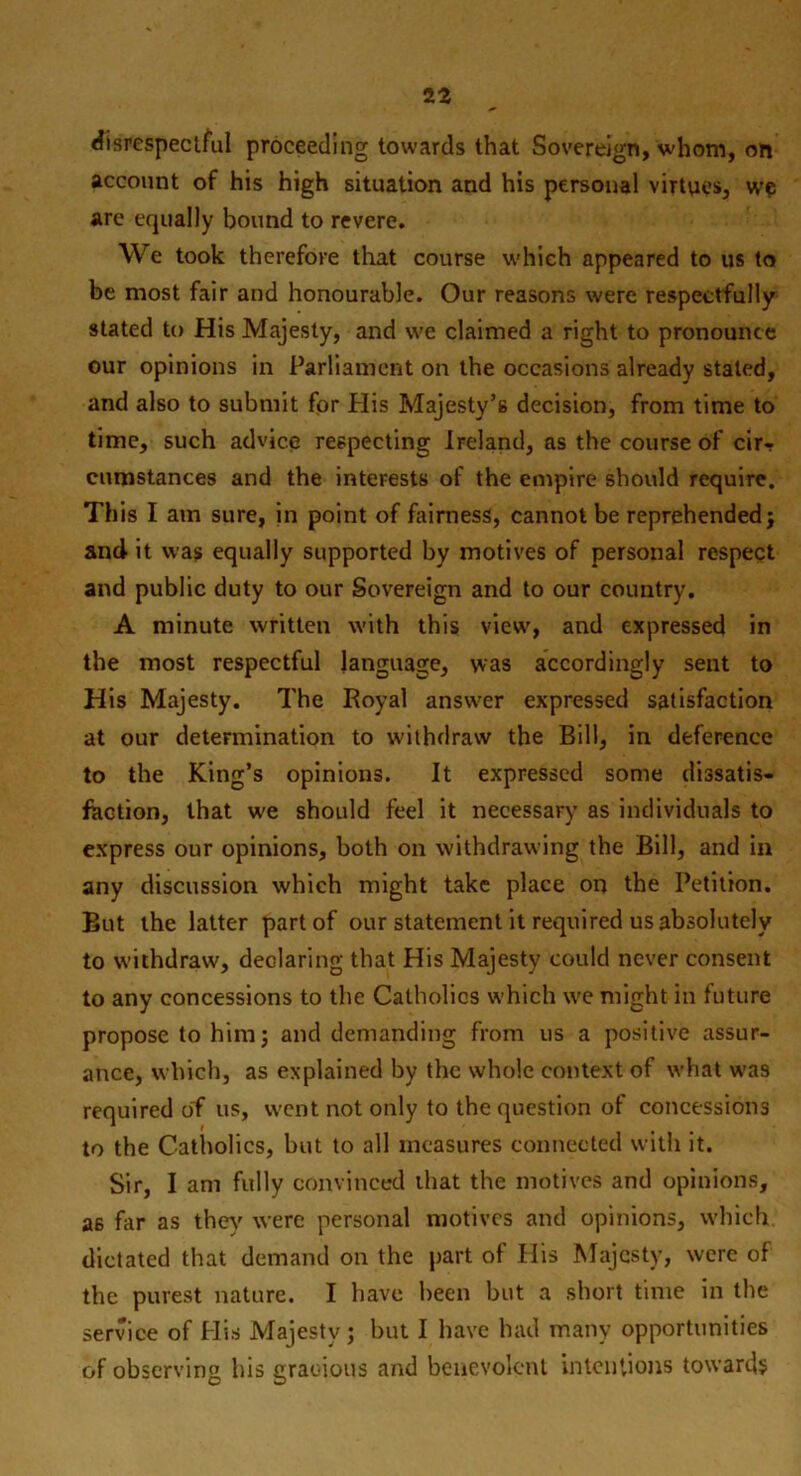 disrespectful proceeding towards that Sovereign, whom, on account of his high situation and his personal virtues, we are equally bound to revere. We took therefore that course which appeared to us to be most fair and honourable. Our reasons were respectfully stated to His Majesty, and we claimed a right to pronounce our opinions in Parliament on the occasions already staled, and also to submit for His Majesty’s decision, from time to time, such advice respecting Ireland, as the course of cir- cumstances and the interests of the empire should require. This I am sure, in point of fairness, cannot be reprehended; and it was equally supported by motives of personal respect and public duty to our Sovereign and to our country. A minute written with this view, and expressed in the most respectful language, was accordingly sent to His Majesty. The Royal answer expressed satisfaction at our determination to withdraw the Bill, in deference to the King’s opinions. It expressed some dissatis- faction, that we should feel it necessary as individuals to express our opinions, both on withdrawing the Bill, and in any discussion which might take place on the Petition. But the latter part of our statement it required us absolutely to withdraw, declaring that His Majesty could never consent to any concessions to the Catholics which we might in future propose to him; and demanding from us a positive assur- ance, which, as explained by the whole context of what wa9 required of us, went not only to the question of concessions to the Catholics, but to all measures connected with it. Sir, I am fully convinced that the motives and opinions, 26 fir as they were personal motives and opinions, which dictated that demand on the part of His Majesty, were of the purest nature. I have been but a short time in the service of His Majesty; but I have had many opportunities of observing his gracious and benevolent intentions towards