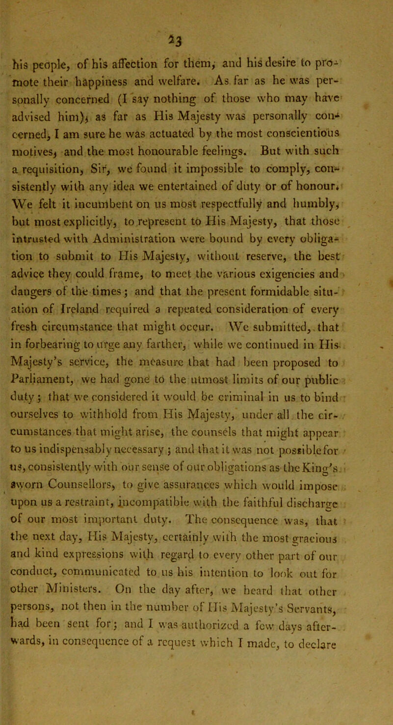 his people, of his affection for them, and his desire to pro- mote their happiness and welfare. As far as he was per- sonally concerned (I say nothing of those who may have advised him)* as far as His Majesty was personally con- cerned, I am sure he was actuated by the most conscientious motives* and the most honourable feelings. But with such a requisition, Sir, we found it impossible to comply, con- sistently with any idea we entertained of duty or of honour* We felt it incumbent on us most respectfully and humbly* but most explicitly, to represent to His Majesty, that those intrusted with Administration were bound by every obliga- tion to submit to His Majesty, without reserve, the best advice they could frame, to meet the various exigencies and dangers of the times; and that the present formidable situ- ation of Ireland required a repeated consideration of every fresh circumstance that might occur. We submitted, that in forbearing to urge any farther, while we continued in His- Majesty’s service, the measure that had been proposed to Parliament, we had gone to the utmost limits of our public duty; that we considered it would be criminal in us to bind ourselves to withhold from Iiis Majesty, under all the cir- cumstances that might arise, the counsels that might appear to us indispensably necessary ; and that it was not possiblefor us, consistently with our sense of our obligations as the King’s, sworn Counsellors, to give assurances which would impose upon us a restraint, incompatible with the faithful discharge of our most important duty. The consequence was, that the next day, His Majesty, certainly with the most gracious and kind expressions with regard to every other part of our conduct, communicated to us his intention to look out for other Ministers. On the day after, we heard that other persons, not then in the number of Iiis Majesty’s Servants, bad been sent for; and I was authorized a few days after- wards, in consequence of a request which I made, to declare