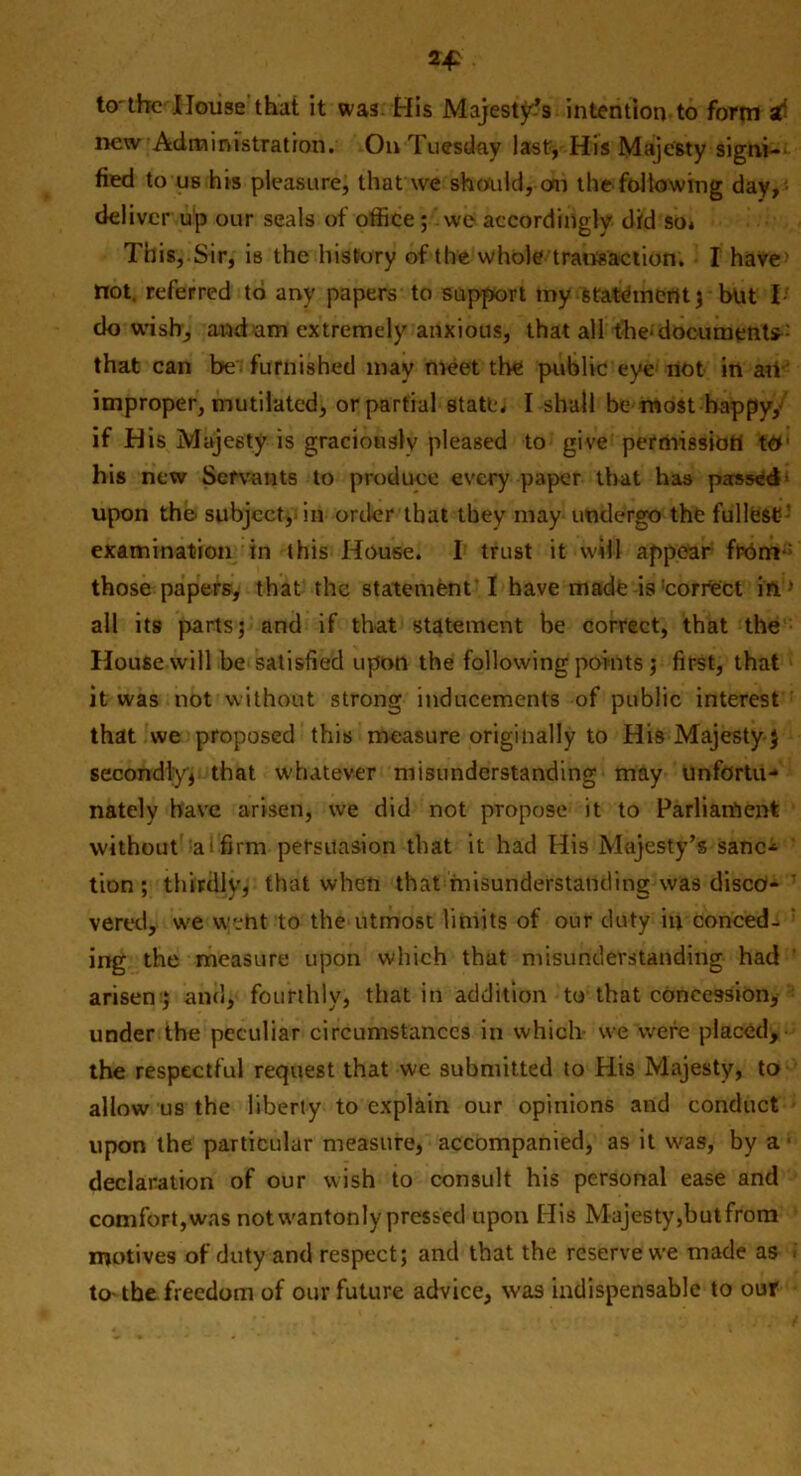 to'the House that it was His Majesty’s intention-to form st new Administration. On Tuesday last, His Majesty signi- fied to us his pleasure, that we should, oar the following day, deliver up our seals of office; we accordingly did so» This, Sir, is the history of the whole transaction. I have not. referred to any papers to support my statement; but I- do wish, and am extremely anxious, that all the- documents that can be furnished may meet the public eye: not in art- improper, mutilated, or partial state, I shall be most happy, if His Majesty is graciously pleased to give permission t& his new Servants to produce every paper that has passed upon the subject, in order that they may undergo the fullest ' examination in this House. I trust it will appear frbnr: those papers, that the statement I have made is'correct in ’ all its parts; and if that statement be correct, that the House will be satisfied upon the following points ; first, that it was not without strong inducements of public interest that we proposed this measure originally to His Majesty } secondly* that whatever misunderstanding may unfortu- nately have arisen, we did not propose it to Parliament without a i firm persuasion that it had His Majesty’s sane* tion ; thirdly, that when that misunderstanding was disco- vered, we went to the utmost limits of our duty in conced- ' ing the measure upon which that misunderstanding had arisen ; and, fourthly, that in addition to that concession, under the peculiar circumstances in which we were placed, the respectful request that we submitted to His Majesty, to allow us the liberty to explain our opinions and conduct upon the particular measure, accompanied, as it was, by a - declaration of our wish to consult his personal ease and comfort,was not wantonly pressed upon His Majesty,but from motives of duty and respect; and that the reserve we made as to- the freedom of our future advice, was indispensable to our