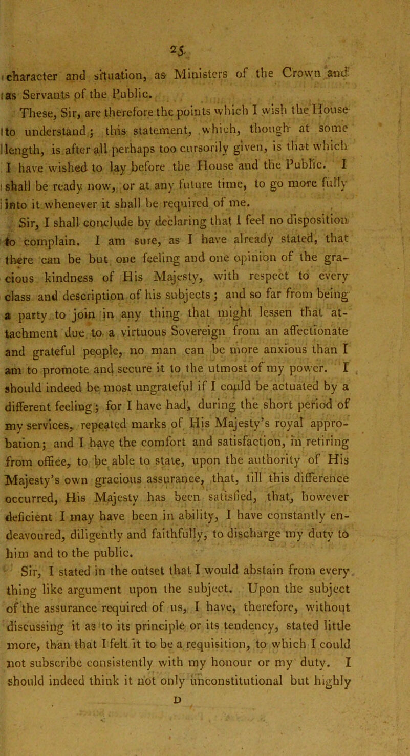 25- (character and situation, as Ministers of the Crown and ;as Servants of the Public. These, Sir, are therefore the points which I wish the House Ito understand 5 this statement, which, though at some I length* is after all ]>er.haps too cursorily given, is that which I have wished to lay before the House and the Public. I ishall be ready now, or at any future time, to go more fully i into it whenever it shall he required of me. Sir, I shall conclude by declaring that 1 feel no disposition to complain. I am sure, as I have already stated, that there can be but one feeling and one opinion of the gra- cious kindness of His Majesty, with respect to every class and description of his subjects ; and so far from being a party to join in any thing that might, lessen that at- tachment due to a virtuous Sovereign from an affectionate and grateful people, no man can he more anxious than I am to promote and secure it to the utmost of my power. I should indeed be most ungrateful if I co^ild he actuated by a different feeling; for I have had, during the short period of my services, repeated marks of His Majesty’s royal appro- bation j and I have the comfort and satisfaction, in retiring from office, to be able to state, upon the authority of His Majesty’s own gracious assurance, that, till this difference occurred, His Majesty has been satisfied, that, however tleficient I may have been in ability, I have constantly en- deavoured, diligently and faithfully, to discharge my duty to him and to the public. Sir, I stated in the outset that I would abstain from every thing like argument upon the subject. Upon the subject of the assurance required of us, I have, therefore, without discussing it as to its principle or its tendency, stated little more, than that I felt it to be a requisition, to which I could not subscribe consistently with my honour or my duty. I should indeed think it not only unconstitutional but highly D