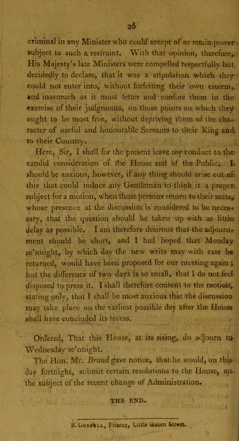 criminal in any Minister who could accept of or retain.power subject to such a restraint. With that opinion, therefore,. His Majesty’s late Ministers were compelled Respectfully but decidedly to declare, that it was a stipulation which they* could not enter into, without forfeiting their own esteem,, and inasmuch as it must fetter and confine them in the- exercise of their judgments, on those points on which they ought to be most free, without depriving them of the cha- racter of useful and honourable Servants to their King and to their Country. Here, Sir, I shall for the present leave my conduct to the- candid consideration of the House and of the Public. I should be anxious, however, if any thing should arise out of) this that could induce any Gentleman td think it a proper, subject for a motion, when those persons return to their seats,; whose presence at the discussion is'considered to be neces- sary, that the question should be taken up with as little; delay as possible. I am therefore desirous that the adjourn- ment should be short, and I had hoped that Monday se’nnight, by which day the new writs may with ease be returned, would have been proposed for our meeting again ; but the difference of two days is-so small, that I do not feel disposed to; press it. I shall therefore consent to the motion, stating only, that I shall be most anxious that the discussion may take place on the earliest possible day after the House shall have concluded its recess. Ordered, That this House, at its rising, do adjourn to Wednesday se’nnight. The Hon. Mr. Brand gave notice, that he would, on this day fortnight, submit certain resolutions to the House, oil the subject of the recent change of Administration. THE END. S'. UoskVll, Printer, Little Queen Strict.