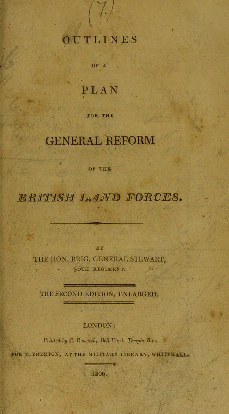 OUTLINES OF A v. PLAN i ■ FOR THE GENERAL REFORM OF the BRITISH JLvIJVB FORCES, BY THE HON. BRIG. GENERAL STEWART, 95th regiment. THE SECOND EDITION, ENLARGED. LONDON: Printed, by C. Roiuorth, Bell Yard, Temple Bar, *• FORT. EGERTON, AT THE MILITARY LIBRARY, WHITEHALL. 1806.