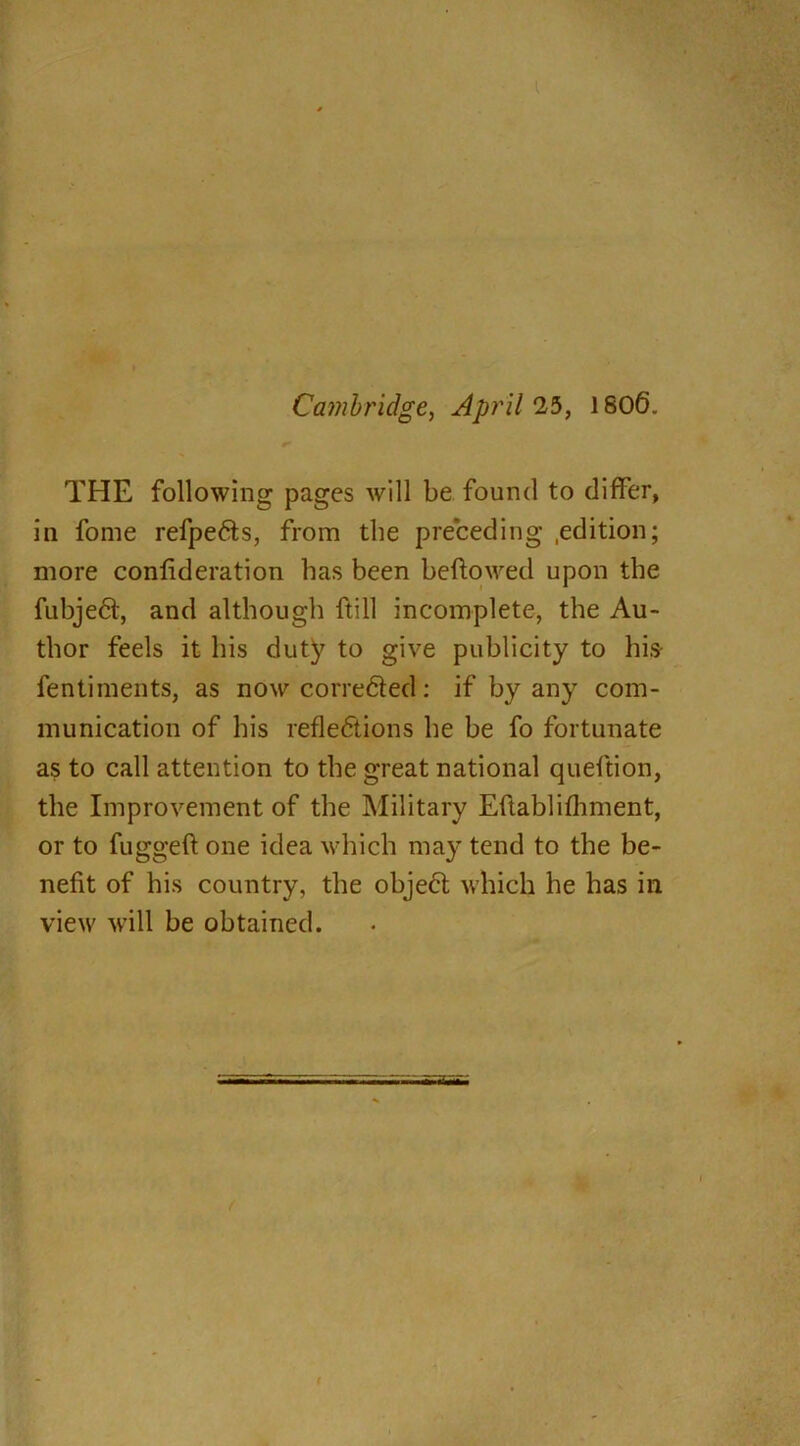 Cambridge, April 25, 1806. THE following pages will be found to differ, in fome refpe&s, from the preceding .edition; more confideration has been beftowed upon the fubje<5t, and although ftill incomplete, the Au- thor feels it his duty to give publicity to his- fentiments, as now corredted: if by any com- munication of his reflections he be fo fortunate as to call attention to the great national queftion, the Improvement of the Military Eftablifhment, or to fuggeft one idea which may tend to the be- nefit of his country, the obje6t which he has in view will be obtained.