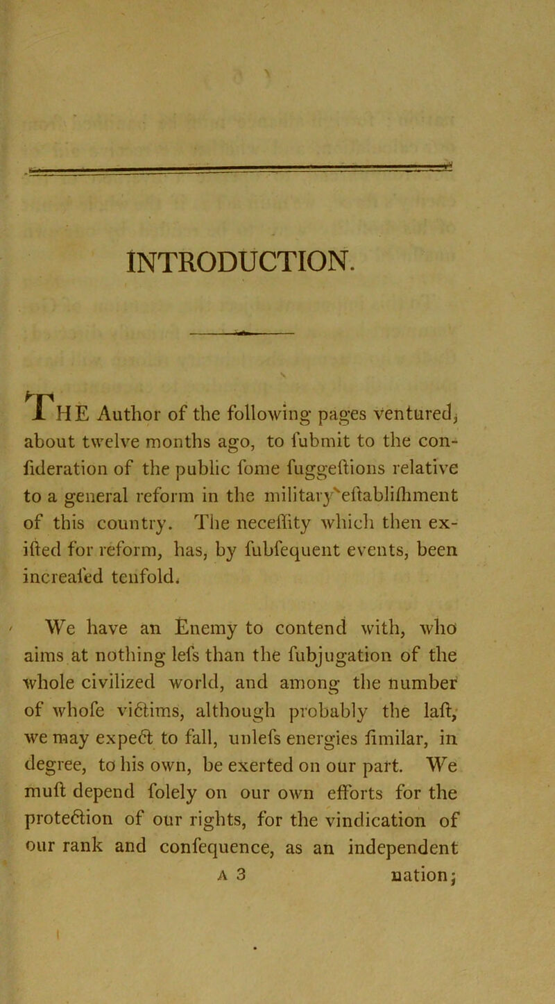 \ • ■ ' > . ... INTRODUCTION. Th E Author of the following pages ventured* about twelve months ago, to lubmit to the con- fideration of the public fome fuggeftions relative to a general reform in the militaryveftablifliment of this country. The neceffity which then ex- ifted for reform, has, by fubfequent events, been increaled tenfold. We have an Enemy to contend with, who aims at nothing lels than the fubjugation of the whole civilized world, and among the number of whofe victims, although probably the laft, we may expert to fall, unlefs energies fimilar, in degree, to his own, be exerted on our part. We muft depend folely on our own efforts for the protection of our rights, for the vindication of our rank and confequence, as an independent a 3 nation; i