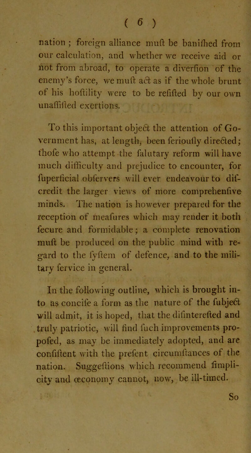 ration ; foreign alliance muft be banilhed from our calculation, and whether we receive aid or not from abroad, to operate a diverfion of the enemy’s force, we muft act as if the whole brunt of his hoftility were to be refilled by our own unaffifted exertions. To this important objedt the attention of Go- vernment has, at length, been ferioully directed; t'hofe who attempt the falutary reform will have much difficulty and prejudice to encounter, for fuperficial obfervers will ever endeavour to dif- credit the larger views of more comprehenfive minds. The nation is however prepared for the reception of meafures which may render it both fecure and formidable; a complete renovation muft be produced on the public mind with re- gard to the lyftem of defence, and to the mili- tary fervice in general. In the following outline, which is brought in- to as concife a form as the nature of the fubjedt will admit, it is hoped, that the difinterefted and truly patriotic, will find fuch improvements pro- pofed, as may be immediately adopted, and are confident with the prefer) t circumftances of the nation. Suggeftions which recommend fimpli- city and oeconomy cannot, now, be ill-timed. So