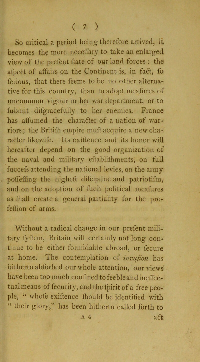 So critical a period being therefore arrived, it becomes the more neceffary to take an enlarged view of the prefent ftate of our land forces : the afped of affairs on the Continent is, in fad, fo ferious, that there feems to be no other alterna- tive for this country, than to adopt meal ares of uncommon vigour in her war department, or to fubmit difgracefully to her enemies. France has affirmed the charader of a nation of war- riors; the Britifh empire muft acquire a newcha- rader like wife. Its exiftence and its honor will hereafter depend on the good organization of the naval and military eftablilhments, on full fuccefs attending the national levies, on the army p off effing the higheft difcipline and patriotilin, and on the adoption of fuch political meafures as fhall create a general partiality for the pro- feflion of arms. Without a radical change in our prefent mili- tary fyftem, Britain will certainly not long con- tinue to be either formidable abroad, or fecure at home. The contemplation of invafion has hitherto abforbed our whole attention, our views have been too much confined to feeble and ineffec- tual means of fecurity, and the fpirit of a free peo- ple, “ whofe exiftence fhould be identified with “ their glory,” has been hitherto called forth to a 4 ad