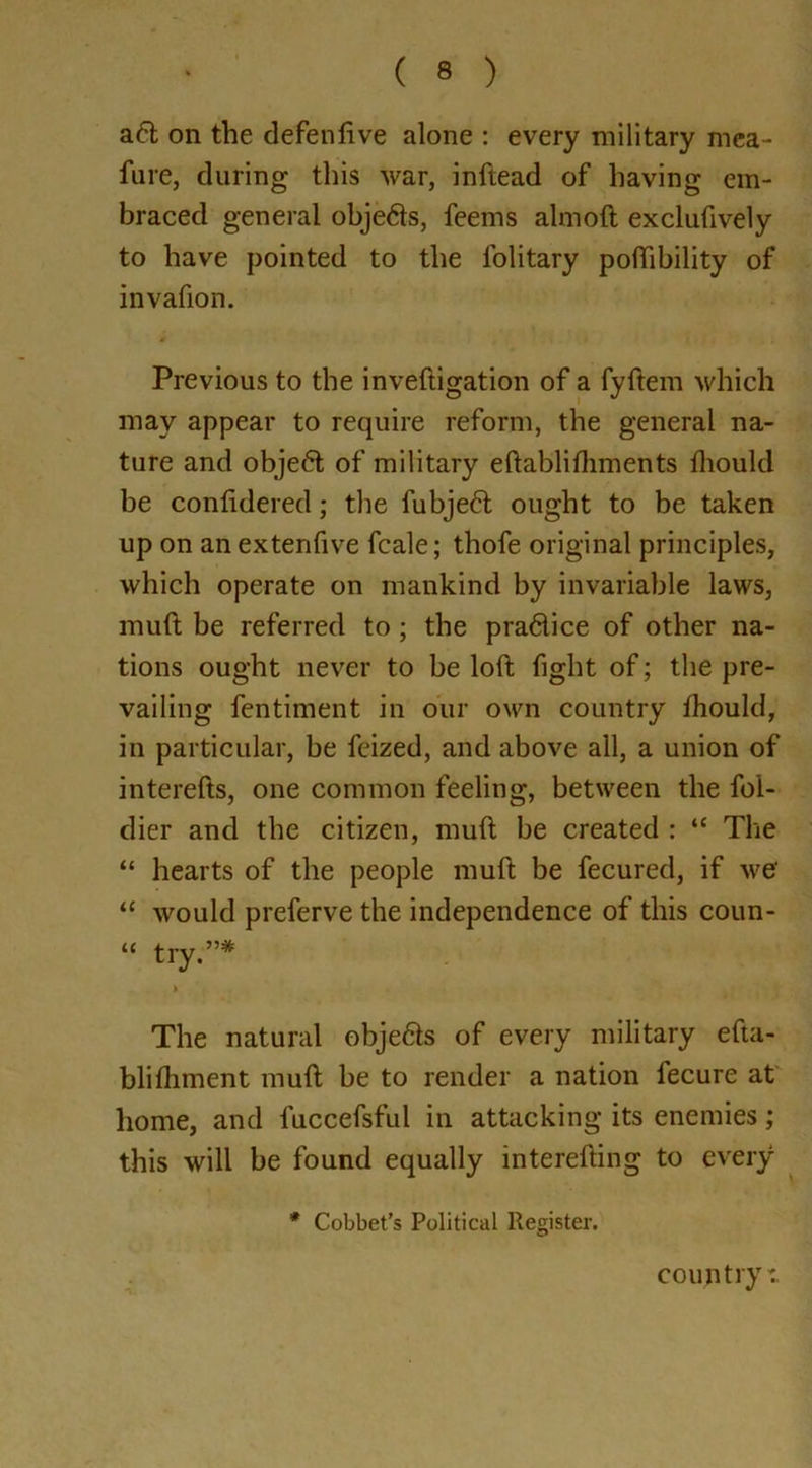 aft on the defenlive alone : every military mea- sure, during this war, inftead of having em- braced general objefts, feems almoft exclufively to have pointed to the l'olitary poffibility of invafion. Previous to the inveftigation of a fyftem which may appear to require reform, the general na- ture and objeft of military eftablifhments fhould be confidered; the fubjeft ought to be taken up on an extenfive fcale; thofe original principles, which operate on mankind by invariable laws, muft be referred to; the praftice of other na- tions ought never to be loft fight of; the pre- vailing fentiment in our own country fhould, in particular, be fcized, and above all, a union of interefts, one common feeling, between the fol- dier and the citizen, muft be created : “ The “ hearts of the people muft be fecured, if we' “ would preferve the independence of this coun- “ try.”* > The natural objefts of every military efta- blifhment muft be to render a nation fecure at home, and luccefsful in attacking its enemies; this will be found equally interefting to every * Cobbet’s Political Register. country:.