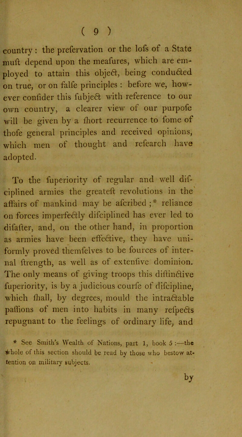 country : the prefervation or the lofs of a State mud depend upon the meafures, which are em- ployed to attain this objeCt, being conduced on true, or on falfe principles : before we, how- ever confider this fubjeCt with reference to our own country, a clearer view of our purpofe will be given by a fhort recurrence to fome of thofe general principles and received opinions, which men of thought and refearch have adopted. To the fuperiority of regular and well dis- ciplined armies the greateft revolutions in the affairs of mankind may be afcribed ;* reliance on forces imperfectly difciplined has ever led to difafter, and, on the other hand, in proportion as armies have been effective, they have uni- formly proved themfelves to be fources of inter- nal ftrength, as well as of extenfive dominion. The only means of giving troops this diftinClive fuperiority, is by a judicious courfe of difcipline, which fliall, by degrees, mould the intractable paffions of men into habits in many refpeCts repugnant to the feelings of ordinary life, and * See Smith’s Wealth of Nations, part 1, book 5 :—the tfvhole of this section should be read by those who bestow at- tention on military subjects.