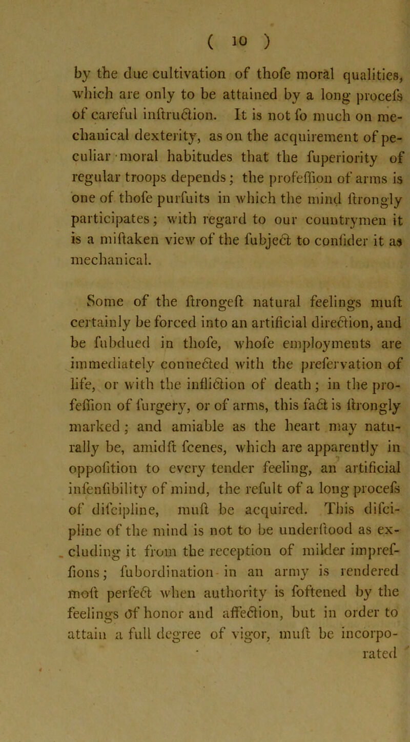 by the due cultivation of thofe moral qualities, which are only to be attained by a long procefs of careful inftruCtion. It is not fo much on me- chanical dexterity, as on the acquirement of pe- culiar'moral habitudes that the fuperiority of regular troops depends; the profeflion of arms is one of thofe purfuits in which the mind ftrongly participates; with regard to our countrymen it is a miftaken view of the fubjeCt to conlkler it as mechanical. Some of the Itrongelt natural feelings muft certainly be forced into an artificial direction, and be fuixlued in thofe, whofe employments are immediately connected with the prefervation of life, or with the infliction of death; in the pro- feltion of lurgefy, or of arms, this faCt is ftrongly marked; and amiable as the heart may natu- rally be, amidft fcenes, which are apparently in oppofition to every tender feeling, an artificial infallibility of mind, the refult of a long procefs of difcipline, muft be acquired. This difci- pline of the mind is not to be underltood as ex- cluding it from the reception of milder impref- lions; fubordination-in an army is rendered molt perfeCt when authority is foftened by the feelings Of honor and affeCtion, but in order to attain a full degree of vigor, muft be incorpo- rated