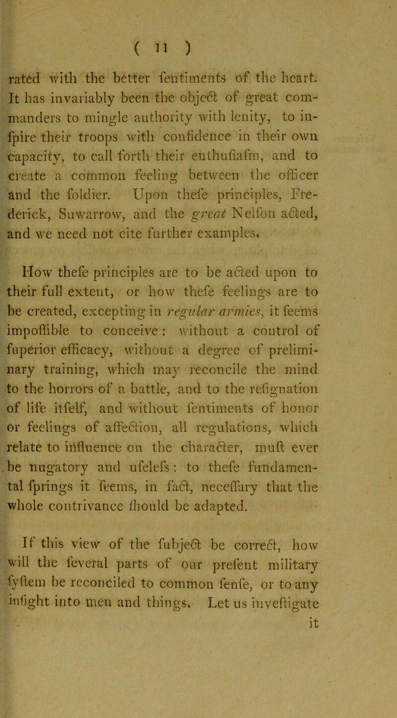 rated with the better fentiments of the heart. It has invariably been the objedt of great com- manders to mingle authority with lenity, to in- fpire their troops with confidence in their own capacity, to call forth their enthufiafm, and to create a common feeling between the officer and the foldier. Upon thefe principles, Fre- derick, Suwarrow, and the great Nelfon a£ted, and we need not cite further examples. How thefe principles are to be acted upon to their full extent, or how thefe feelings are to be created, excepting in regular armies, it feems impoffible to conceive : without a control of fuperior efficacy, without a degree of prelimi- nary training, which may reconcile the mind to the horrors of a battle, and to the refignation of life itfelf, and without fentiments of honor or feelings of affection, all regulations, which relate to irffiuence on the chara&er, muft ever be nugatory and ufelefs: to thefe fundamen- tal fprings it feems, in fadfc, necefiary that the whole contrivance fhould be adapted. If this view of the fubjedfc be correct, how will the feveral parts of our prefent military fyftem he reconciled to common fenfe, or to any infight into tnen and things. Let us inveftigate f . it