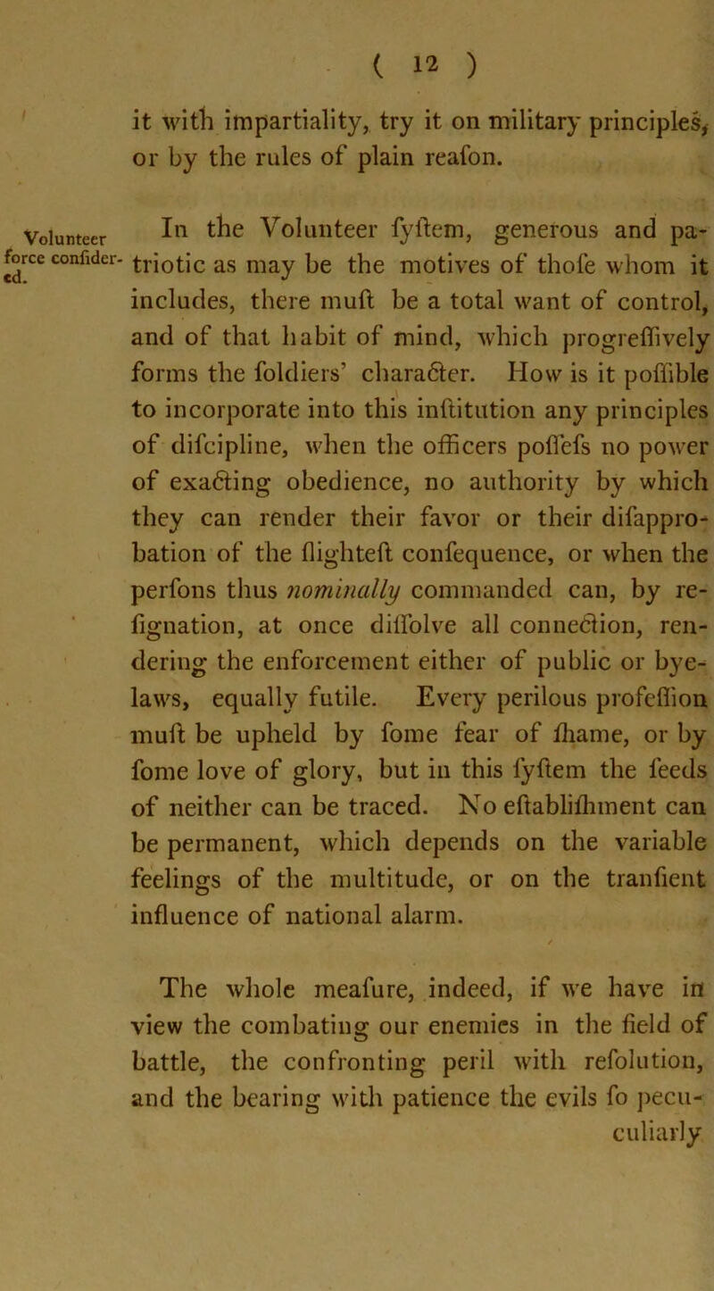 Volunteer force confider- cd. ( 12 ) it with impartiality, try it on military principles, or by the rules of plain reafon. In the Volunteer fyftem, generous and pa- triotic as may be the motives of thole whom it includes, there muft be a total want of control, and of that habit of mind, which progrefiively forms the foldiers’ character. How is it poffible to incorporate into this inftitution any principles of difcipline, when the officers poflefs no power of exacting obedience, no authority by which they can render their favor or their difappro- bation of the high tell confequence, or when the perfons thus nominally commanded can, by re- taliation, at once dilfolve all connection, ren- dering the enforcement either of public or bye- laws, equally futile. Every perilous profeffion muft be upheld by fome fear of thame, or by fome love of glory, but in this fyftem the feeds of neither can be traced. No eftabliffiment can be permanent, which depends on the variable feelings of the multitude, or on the tranfient influence of national alarm. The whole meafure, indeed, if we have in view the combating our enemies in the field of battle, the confronting peril with refolution, and the bearing with patience the evils fo pecu- culiarly