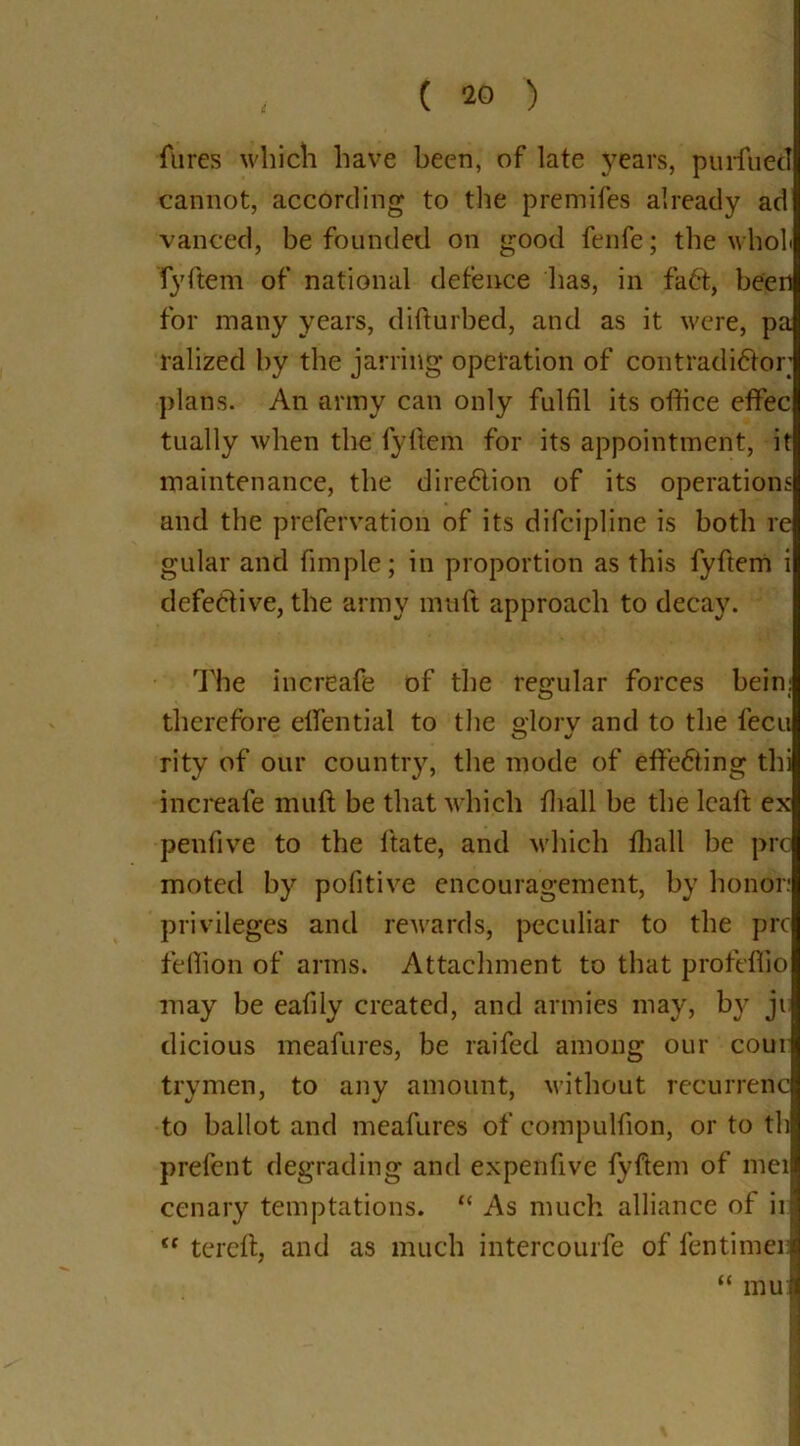 fures which have been, of late years, puritiecT cannot, according to the premifes already ad vanced, be founded on good fenfe; the wholi fyftem of national defence has, in faCt, been for many years, difturbed, and as it were, pa ralized by the jarring operation of contradictor plans. An army can only fulfil its office effec tually when the fyftem for its appointment, it maintenance, the direction of its operations and the prefervation of its difcipline is both re gular and fimple; in proportion as this fyftem i defective, the army muft approach to decay. The increafe of the regular forces bein: therefore effential to the glory and to the fecu O J rity of our country, the mode of effecting thi increafe muft be that which ffiall be the lcaft ex pen five to the ftate, and which ffiall be pro moted by pofitive encouragement, by honor: privileges and rewards, peculiar to the prc feffion of arms. Attachment to that profeffio may be eafily created, and armies may, by ji dicious meafures, be raifed among our corn trymen, to any amount, without recurrenc to ballot and meafures of compulfion, or to th prefent degrading and expenfive fyftem of mei cenary temptations. “ As much alliance of ill (e tereft, and as much intercourfe of fentimeii