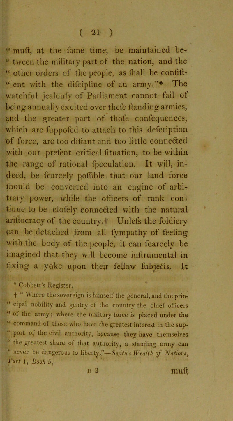 muft, at the fame time, be maintained be- “ tween the military part of the nation, and the “ other orders of the people, as lhall be confift- “ ent with the difeipline of an army.”* The watchful jealoufy of Parliament cannot fail ot being annually excited over thele Handing armies, and the greater part of thofe confequences, which are fuppofed to attach to this defeription of force, are too diftant and too little connected with our prelent critical fituation, to be within the range of rational fpeculation. It will, in- deed, be fcarcely poffible that our land force Zhou Id be converted into an engine of arbi- trary power, while the officers of rank con- tinue to be clofely conne&ed with the natural ariftocracy of the country.']' Unlefs the foldiery can be detached from all fympathy of feeling with the body of the people, it can fcarccly be imagined that they will become iuftrumental in fixing a yoke upon their fellow fubjedls. It * Cobbett’s Register, t “ Where the sovereign is himself the general, and the prin- “ cipal nobility and gentry of the country the chief officers 14 °1 the army; where the military force is placed under the “ command of those who have the greatest interest in the sup- “ port o( the civil authority7, because they have themselves “ the greatest share ot that authority, a standing army can “ never be dangerous to liberty,”—Snfit/is Wealth of Natioiis, Part 1, Book 5, B 3 muft.
