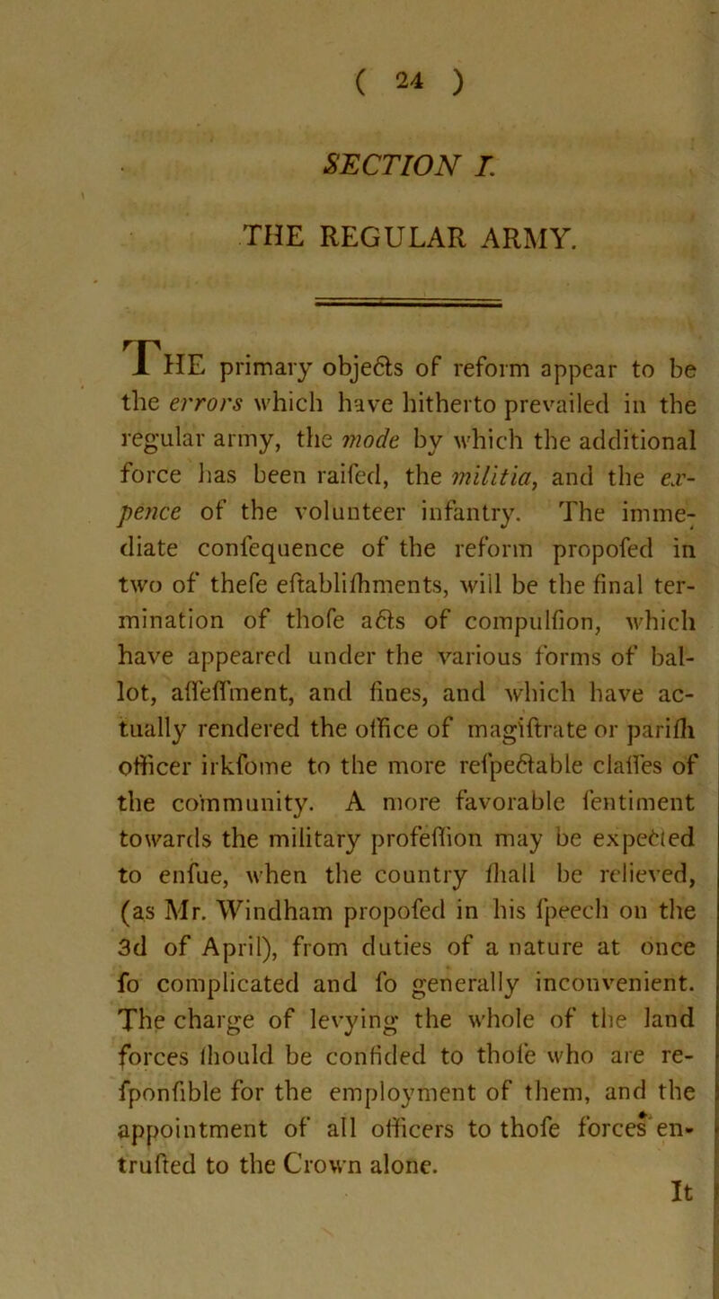 SECTION I. THE REGULAR ARMY. The primary obje&s of reform appear to be the errors which have hitherto prevailed in the regular army, the mode by which the additional force has been railed, the militia, and the e.r- pence of the volunteer infantry. The imme- diate confequence of the reform propofed in two of thefe eftablilhments, will be the final ter- mination of thofe a6ts of compulfion, which have appeared under the various forms of bal- lot, affeffment, and fines, and which have ac- tually rendered the office of magiftrate or parifli officer irkfome to the more refpe&able dalles of the community. A more favorable fentiment towards the military profellion may be ex petted to enfue, when the country lliali be relieved, (as Mr. Windham propofed in his fpeech on the 3d of April), from duties of a nature at once fo complicated and fo generally inconvenient. The charge of levying the whole of the land forces Ihould be confided to thofe who are re- fponfible for the employment of them, and the appointment of all officers to thofe forces’en- trufted to the Crown alone. It