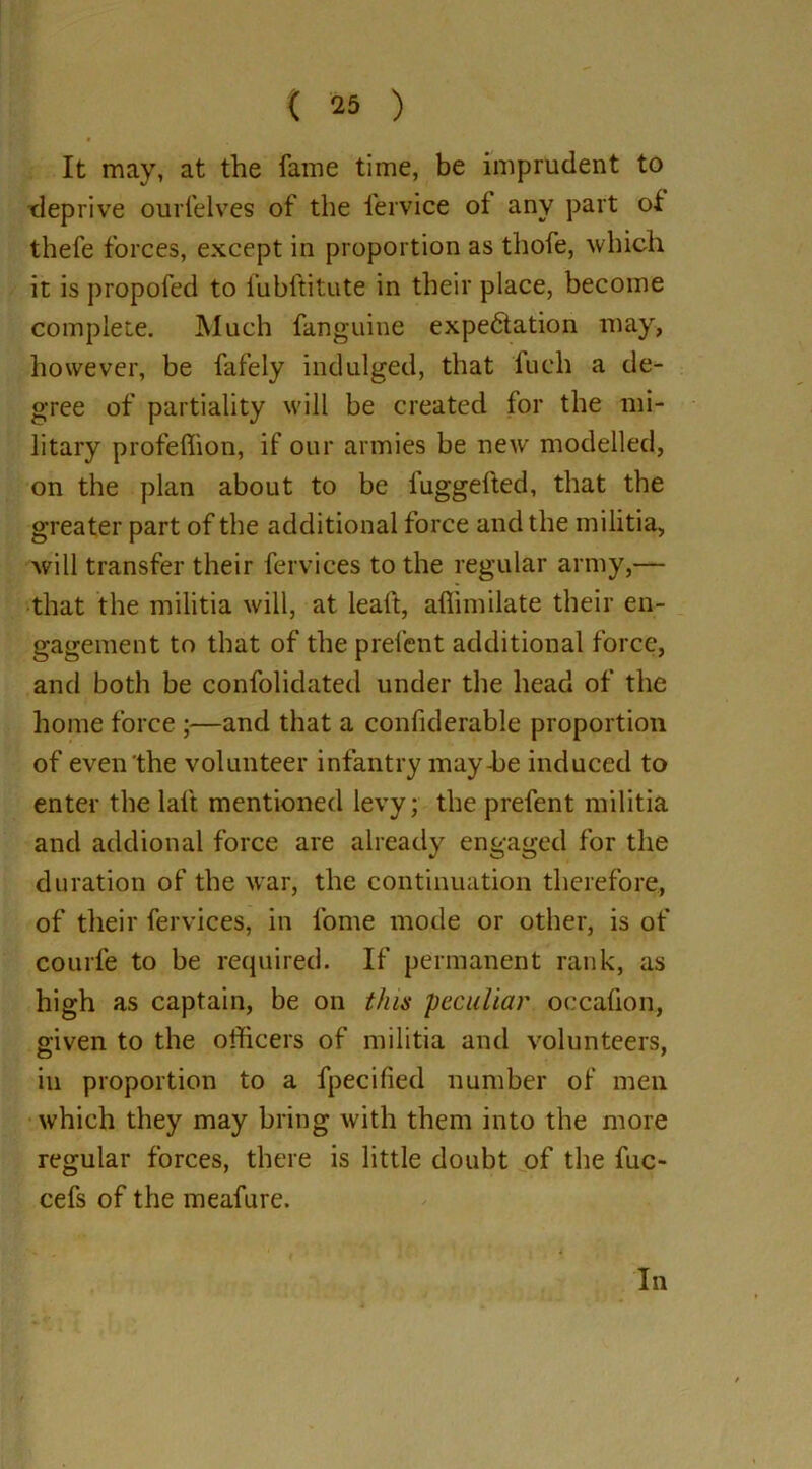 It may, at the fame time, be imprudent to deprive ourfelves of the fervice of any part of thefe forces, except in proportion as thofe, which it is propofed to fubftitute in their place, become complete. Much fanguine expectation may, however, be fafely indulged, that fuch a de- gree of partiality will be created for the mi- litary profeffion, if our armies be new modelled, on the plan about to be fuggefted, that the greater part of the additional force and the militia, will transfer their fervices to the regular army,— that the militia will, at leaft, aflimilate their en- gagement to that of the prefent additional force, and both be confolidated under the head of the home force ;—and that a confiderable proportion of even the volunteer infantry may-be induced to enter the laft mentioned levy; the prefent militia and addional force are already engaged for the duration of the war, the continuation therefore, of their fervices, in fome mode or other, is of courfe to be required. If permanent rank, as high as captain, be on this peculiar occafion, given to the officers of militia and volunteers, o 7 in proportion to a fpecified number of men which they may bring with them into the more regular forces, there is little doubt of the fuc- cefs of the meafure. In