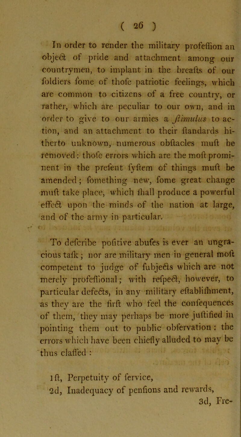 In order to render the military profcffion an objedfc of pride and attachment among our countrymen, to implant in the breads of our foldiers fome of thofe patriotic feelings, which are common to citizens of a free country, or rather, which are peculiar to our own, and in order to give to our armies a JUmulus to ac- tion, and an attachment to their itandards hi- therto unknown, numerous obftacles muft be removed: thofe errors which are themoftpromi- nent in the prelent fyftem of things mud be amended; fomething new, fome great change muft take place, which lhall produce a powerful effedl upon the minds of the nation at large, and of the army in particular. i To deferibe pofitive abufes is ever an ungra- cious talk; nor are military men in general mod competent to judge of fubje&s which are not merely profelhonal; with refped, however, to particular defedts, in any military eftablidiment, as they are the firft who feel the conl'equences of them, they may perhaps be more juftified in pointing them out to public oblervation : the errors which have been chiefly alluded to may be thus cl ailed : 1 d, Perpetuity of fervice, 2d, Inadequacy of pendons and rewards, 3d, Fre-
