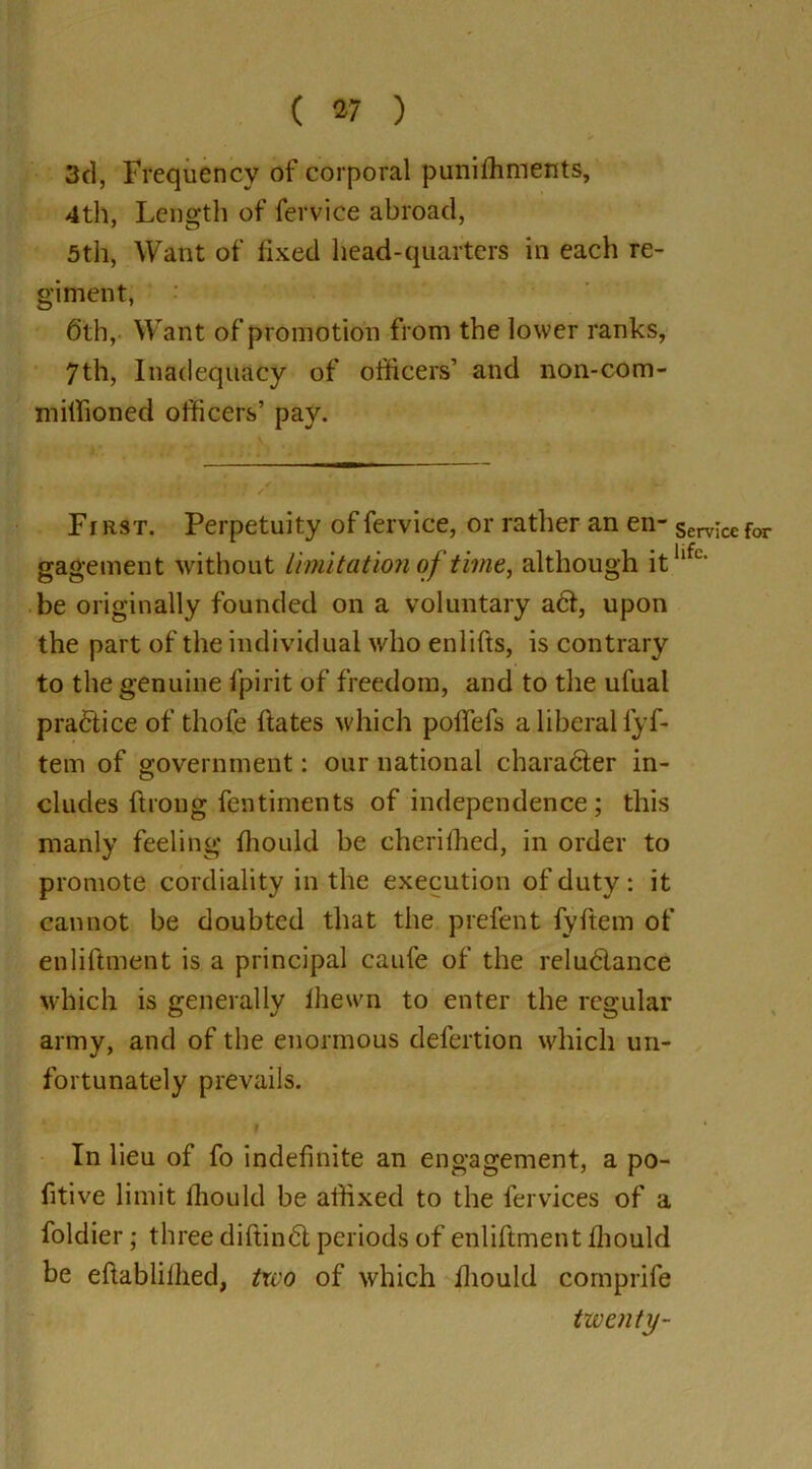 3cl, Frequency of corporal punishments, 4th, Length of fervice abroad, 5th, Want of fixed head-quarters in each re- giment, 6th, Want of promotion from the lower ranks, 7th, Inadequacy of officers’ and non-com- milhoned officers’ pay. First. Perpetuity of fervice, or rather an en- service for gagement without limitation of time, although itllfc‘ be originally founded on a voluntary a6l, upon the part of the individual who enlifts, is contrary to the genuine fpirit of freedom, and to the ufual practice of thofe Hates which poffefs a liberal lyf- tem of government: onr national character in- cludes Strong fentiments of independence; this manly feeling Should be cherished, in order to promote cordiality in the execution of duty : it cannot be doubted that the prefent fyftem of en liftmen t is a principal caufe of the reludance which is generally Shewn to enter the regular army, and of the enormous defertion which un- fortunately prevails. In lieu of fo indefinite an engagement, a po- sitive limit Should be affixed to the fervices of a foldier; three diftindl periods of enliftment Should be eftablilhed, two of which Should comprife tivcnty-