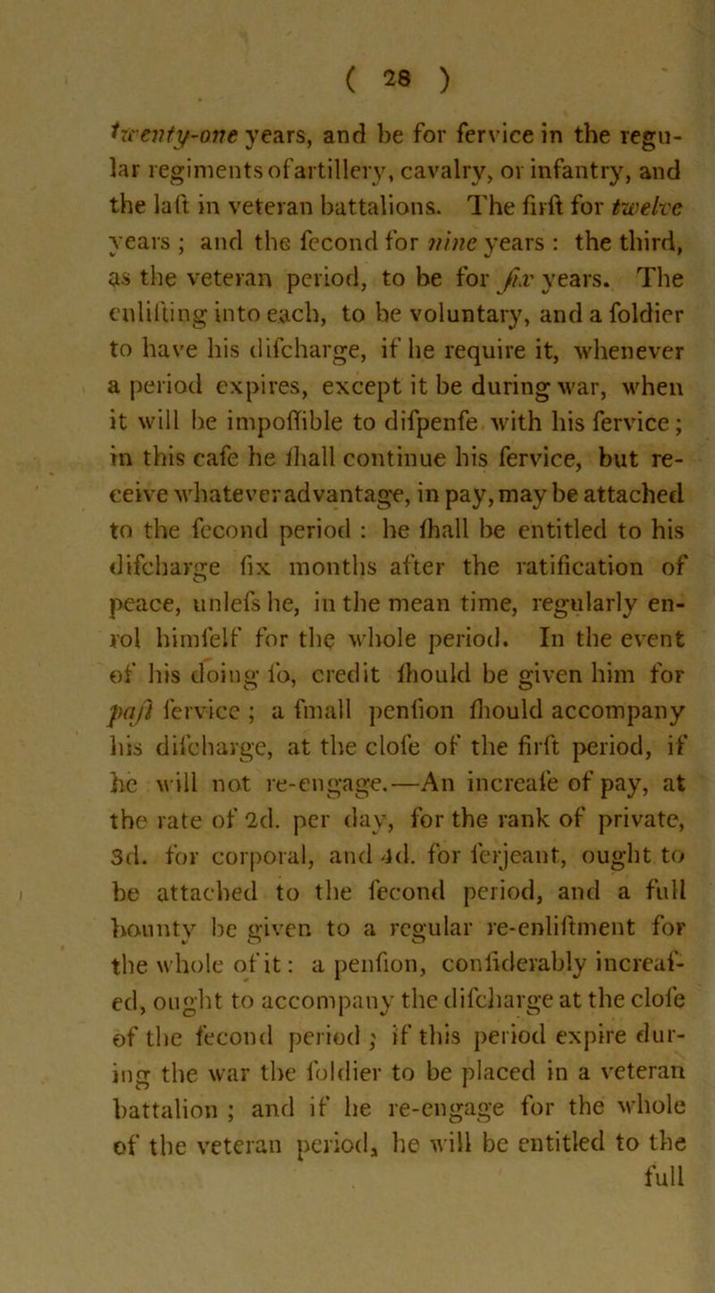 twenty-one years, and be for fervice in the regu- lar regiments ofartillery, cavalry, or infantry, and the laft in veteran battalions. The firft for twelve years ; and the fecond for nine years : the third, as the veteran period, to be for Jix years. The enlifting into each, to be voluntary, and a foldier to have his difcharge, if he require it, whenever a period expires, except it be during war, when it will be impoffible to difpenfe with his fervice; in this cafe he fiiall continue his fervice, but re- ceive whatever advantage, in pay, may be attached to the fecond period : he lhall be entitled to his difcharge fix months after the ratification of peace, unlefshe, in the mean time, regularly en- rol himfeif for the whole period. In the event of his doing lb, credit Ihould be given him for pa/I fervice ; a final 1 penlion Ihould accompany his difcharge, at the dole of the firft period, if he will not re-engage.—An increafe of pay, at the rate of 2d. per day, for the rank of private, 3d. for corporal, and 4<1. for feijeant, ought to be attached to the fecond period, and a full bounty be given to a regular re-enliftment for the whole of it: a penfion, conliderably increaf- ed, ought to accompany the difcliarge at the dole of the fecond period ; if this period expire dur- ing the war the foldier to be placed in a veteran battalion ; and if he re-engage for the whole of the veteran period* he will be entitled to the full
