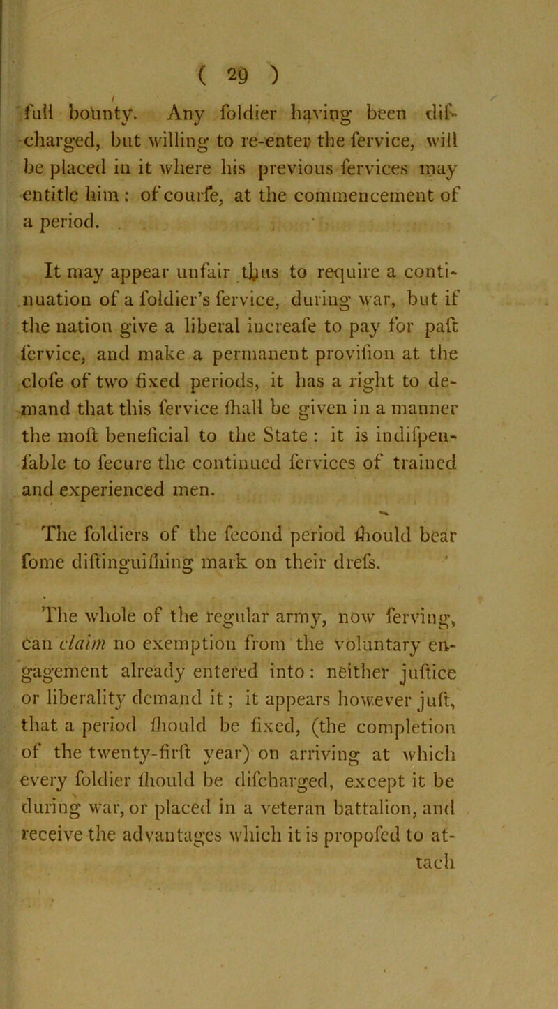 / fall bounty. Any foldier having been dif- •charged, but willing to re-enter the fervice, will be placed in it where his previous fervices may entitle him : of courfe, at the commencement of a period. It may appear unfair thus to require a conti- nuation of a foidier’s fervice, during war, but if the nation give a liberal iucreafe to pay for paft fervice, and make a permanent provifion at the dole of two fixed periods, it has a light to de- mand that this fervice fiiall be given in a manner the moft beneficial to the State : it is indifpen- lable to fecure the continued fervices of trained and experienced men. The foldiers of the fecond period fiiould bear fome diftinguifiiing mark on their drefs. The whole of the regular army, now ferving, can claim no exemption from the voluntary en- gagement already entered into: neither juftice or liberality demand it; it appears however juft, that a period fliould be fixed, (the completion of the twenty-firft year) on arriving at which every foldier lliould be difeharged, except it be during war, or placed in a veteran battalion, and receive the advantages which it is propofed to at- tach