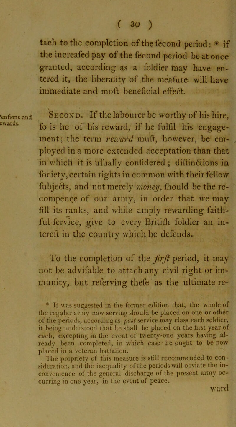 'enfions and swards C 30 ) tach to the completion ofthefecond period: * if the increafed pay of the fecond period be at once granted, according as a foidier may have en- tered it, the liberality of the meafure will have immediate and molt beneficial effedt. i Second. If the labourer be worthy of bis hire, fo is he of his reward, if he fulfil his engage- ment; the term reward mult, however, be em- ployed in a more extended acceptation than that in which it is ufually confidered ; diftindlions in fociety, certain rights in common with their fellow fubjecis, and not merely money, diould be the re- compense of our army, in order that we may fill its ranks, and while amply rewarding faith- ful fervice, give to every Britifh foidier an in- tereft in the country which he defends. To the completion of the firjl period, it may not he advifable to attach any civil right or im- munity, but referving thefe as the ultimate re- * It was simsiested in the former edition that, the whole of the regular army now serving should be placed on one or other of the periods, according as past service may class each soldier, it being understood that he shall be placed on the hrst year ol each, excepting in the event of twenty-one years having al- ready been completed, in which case he ought to be now placed in a veteran battalion. The propriety of this measure is still recommended to con- sideration, and the inequality of the periods will obviate the in- convenience of the general discharge of the present army oc- curring in one year, in the event of peace, ward