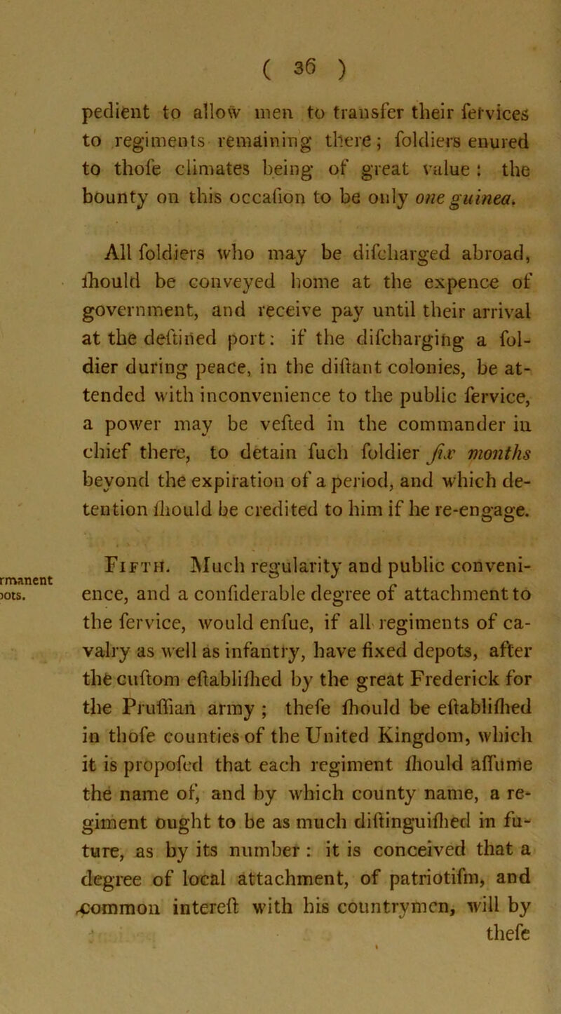 pedient to allow men to transfer their fe tv ices to regiments remaining there; foldiers enured to thofe climates being of great value : the bounty on this occallon to be only one guinea. All foldiers who may be difcharged abroad, ihould be conveyed home at the expence of government, and receive pay until their arrival at the deftiiied port: if the difcharging a fol- dier during peace, in the diftant colonies, be at- tended with inconvenience to the public fervice, a power may be vefted in the commander in chief there, to detain fuch foldier jix months beyond the expiration of a period, and which de- tention Ihould he credited to him if he re-engage. Fifth. Much regularity and public conveni- ence, and a confiderable degree of attachment to the fervice, would enfue, if all regiments of ca- valry as well as infantry, have fixed depots, after thecuftom efiablilhed by the great Frederick for the Prufiian army ; thefe fhoukl be eftablilhed in thofe counties of the United Kingdom, which it is propofed that each regiment Ihould alfume the name of, and by which county name, a re- giment ought to be as much diftinguiflied in fu- ture, as by its number: it is conceived that a degree of local attachment, of patriotifm, and common interefi: with his countrymen, will by thefe