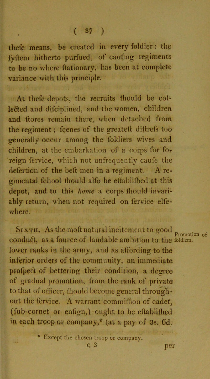 thefe means, be created in every foklier r the fyftem hitherto purfued. of caufing regiments to be no where ftationarv, has been at complete variance with this principle. At thefe depots, the recruits fhould be col- lected and difciplined, and the women, children and ftores remain there, when detached from the regiment; fcenes of the greateft diftrefs too generally occur among the foldiers wives and children, at the embarkation of a corps for for reign fervice, which not unfrequently caufe the defertion of the belt men in a regiment. A re- gimental fchool fhould alfo be eltablifhed at this depot, and to this home a corps fhould invari- ably return, when not required on fervice elfe- where. Sixth. As the moft natural incitement to good conduCt, as a fource of laudable ambition to the lower ranks in the army, and as affording to the inferior orders of the community, an immediate profpeCt of bettering their condition, a degree of gradual promotion, from the rank of private to that of officer, fhould become general through- out the fervice. A warrant commiffion of cadet, (fub-cornet or enfign,) ought to be eftablifhed in each troop or company,* (at a pay of 3s. 6d. Promotion of loldiers. * Except the chosen troop or company. C 3 per