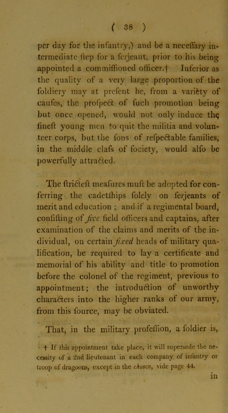 per day for the infantry,) and be a neceffary in- termediate ftep for a ferjeant, prior to his being appointed a commiffioned ofticer.'f' Inferior as the quality of a very large proportion of the foldiery may at prefent be, from a variety of caufes, the profpect of fuch promotion being but once opened, would not only induce th$ finell young men to quit the militia and volun- teer corps, but the Ions of relpe<5tabie families, in the middle clafs of fociety, would alfo be powerfully attracted. The drifted meafures muft be adopted for con- ferring the cadetlhips folely on ferjeants of merit and education ; and if a regimental board, confiding of jive field officers and captains, after examination of the claims and merits of the in- dividual, on certain jixed heads of military qua- lification, be required to lay a certificate and memorial of his ability and title to promotion before the colonel of the regiment, previous to appointment; the introduftion of unworthy charafters into the higher ranks of our army, from this fource, may be obviated. That, in the military profelTion, a foldier is, f If this appointment take place, it will supersede the ne- cessity of a 2nd lieutenant in each company of infantry or troop of dragoons, except in the cJiuscn, vide page 44. in