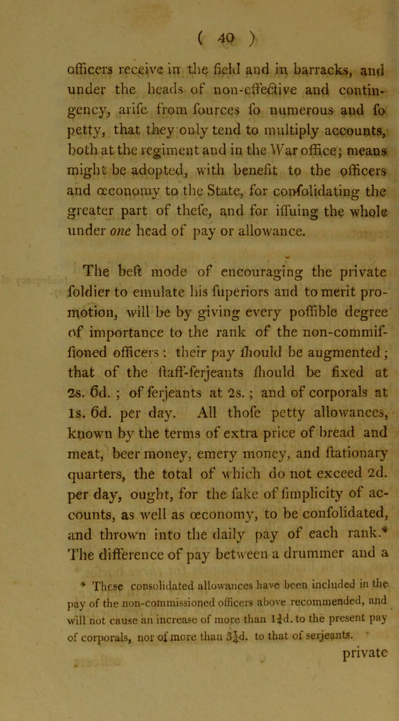 officers receive in the field and in barracks, and under the heads of non-effe&ive and contin- gency, arife from fources fo numerous and fo petty, that they only tend to multiply accounts, both at the regiment and in the War office; means might be adopted, with benefit to the officers and oeconomy to the State, for confolidating the greater part of thefe, and for ifiuing the whole under one head of pay or allowance. The beft mode of encouraging the private foldier to emulate his fuperiors and to merit pro- motion, will be by giving every poffible degree of importance to the rank of the non-commif- fioned officers : their pay ffiould be augmented ; that of the ftaff-ferjeants fiiould be fixed at 2s. Gd. ; of ferjeants at 2s.; and of corporals at Is. 6d. per day. All thofe petty allowances, known by the terms of extra price of bread and meat, beer money, emery money, and ftationary quarters, the total of which do not exceed 2d. per day, ought, for the fake of fimplicity of ac- counts, as wrell as oeconomy, to be confolidated, and thrown into the daily pay of each rank.* The difference of pay between a drummer and a * These consolidated allowances have been included in the pay of the non-commissioned officers above recommended, and will not cause an increase of more than l|d. to the present pay of corporals, nor of more than 3^d. to that ol serjeants. private