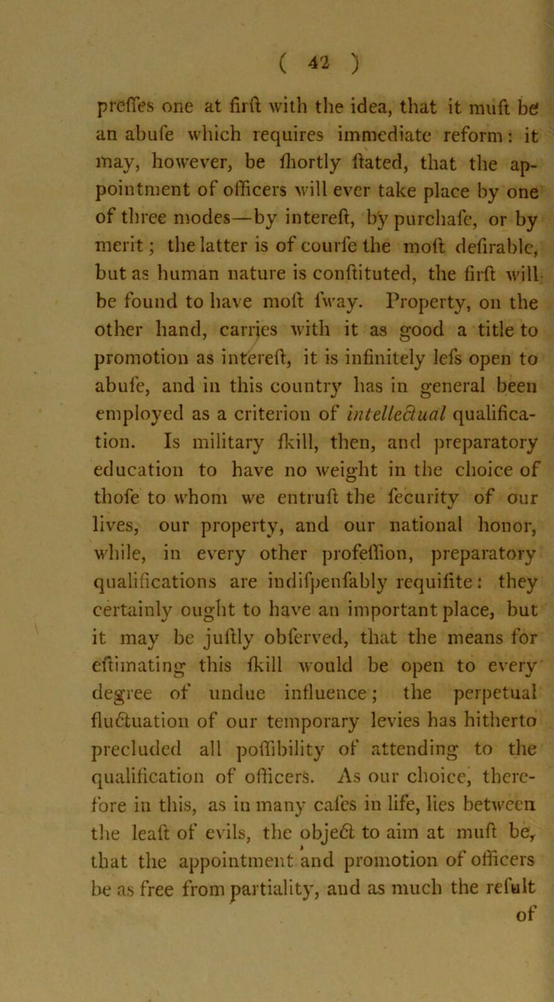 prefifes one at firft with the idea, that it muft be an abufe which requires immediate reform: it may, however, be fhortly hated, that the ap- pointment of officers will ever take place by one of three modes—by intereft, by purchafe, or by merit; the latter is of courfe the molt defirable, but as human nature is conftituted, the firft will be found to have moft iway. Property, on the other hand, carries with it as good a title to promotion as intereft, it is infinitely lefs open to abufe, and in this country has in general been employed as a criterion of intellectual qualifica- tion. Is military /kill, then, and preparatory education to have no weight in the choice of thofe to whom we entruft the fecurity of our lives, our property, and our national honor, while, in every other profeffion, preparatory qualifications are indifpenfably requifite: they certainly ought to have an important place, but it may be juftly obferved, that the means for eftimating this fkill would be open to every degree of undue influence; the perpetual fluctuation of our temporary levies has hitherto precluded all poffibility of attending to the qualification of officers. As our choice, there- fore in this, as in many cafes in life, lies between the leaf! of evils, the objeCt to aim at muft be, that the appointment and promotion of officers be as free from partiality, and as much the refalt of